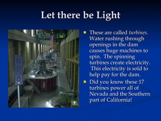 Let there be Light
            These are called turbines.
             Water rushing through
             openings in the dam
             causes huge machines to
             spin. The spinning
             turbines create electricity.
              This electricity is sold to
             help pay for the dam.
            Did you know these 17
             turbines power all of
             Nevada and the Southern
             part of California!
 