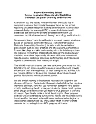 Hoover Elementary School
           School In-service: Students with Disabilities
           Universal Design for Learning and Inclusion

As many of you are new to Hoover this year, we would like to
summarize some of the important areas of focus for our school
regarding universal design for learning and inclusion. As you know,
universal design for learning (UDL) ensures that students with
disabilities can access the general education curriculum via
curriculum modifications achieved through technology and instruction.

Some examples of current modifications in use at Hoover, which are
based on standards outlined by NIMAS (National Instructional
Materials Accessibility Standard), include: multiple methods of
presentation such as text, graphics and photographs, performance
formats like plays and skits and a variety of content delivery options
like lectures, PowerPoint presentations, role playing and computer-
mediated instruction. Importantly, students at Hoover can submit
reports, exams, portfolios, drawings, performances and videotaped
reports to demonstrate their mastery of a topic.

The NIMAS methods that we use here at Hoover guarantee that ALL
STUDENTS can access academic content information and provide
evidence of their learning based on their strengths and abilities. It is
our mission at Hoover to meet the needs of all our students and
provide flexible and individualized education.

We are always looking to incorporate new ideas in support of our
students at Hoover. Each student has an individual story that requires
individual attention. Now that you have been at Hoover for a couple
months and have gotten to know your students, please break up into
small groups and discuss how you feel our UDL program is working
at Hoover. Specifically, make a list of the strengths of our program
and how we are addressing our students’ needs, the weaknesses you
have identified that need to be addressed and any technological or
instructional opportunities you know about which we may want to
consider incorporating into our UDL program at Hoover.
 