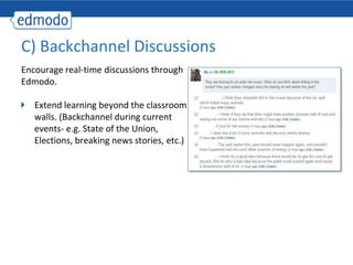C) Backchannel Discussions
Encourage real-time discussions through
Edmodo.

   Extend learning beyond the classroom
   walls. (Backchannel during current
   events- e.g. State of the Union,
   Elections, breaking news stories, etc.)
 