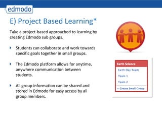 E) Project Based Learning*
Take a project-based approached to learning by
creating Edmodo sub groups.

   Students can collaborate and work towards
   specific goals together in small groups.

   The Edmodo platform allows for anytime,
   anywhere communication between
   students.

   All group information can be shared and
   stored in Edmodo for easy access by all
   group members.
 
