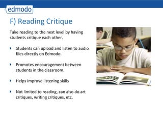 F) Reading Critique
Take reading to the next level by having
students critique each other.

   Students can upload and listen to audio
   files directly on Edmodo.

   Promotes encouragement between
   students in the classroom.

   Helps improve listening skills

   Not limited to reading, can also do art
   critiques, writing critiques, etc.
 