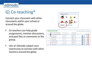 G) Co-teaching*
Connect your classroom with other
classrooms within your school or
around the globe.

   Co-teachers can help grade
   assignments, monitor discussions,
   and post files or comments to the
   group.

   Join an Edmodo subject area
   community to connect with other
   teachers around the globe.
 