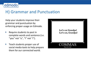 H) Grammar and Punctuation
Help your students improve their
grammar and punctuation by
enforcing proper usage on Edmodo.

   Require students to post in
   complete words and sentence (i.e.
   “you” not “u”, “I” not “i”).

   Teach students proper use of
   social media tools to help prepare
   them for our connected world.
 