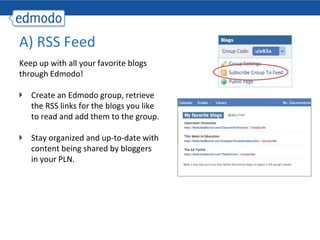 A) RSS Feed
Keep up with all your favorite blogs
through Edmodo!

   Create an Edmodo group, retrieve
   the RSS links for the blogs you like
   to read and add them to the group.

   Stay organized and up-to-date with
   content being shared by bloggers
   in your PLN.
 