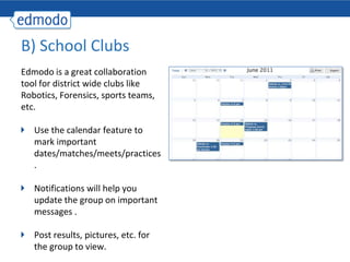 B) School Clubs
Edmodo is a great collaboration
tool for district wide clubs like
Robotics, Forensics, sports teams,
etc.

   Use the calendar feature to
   mark important
   dates/matches/meets/practices
   .

   Notifications will help you
   update the group on important
   messages .

   Post results, pictures, etc. for
   the group to view.
 