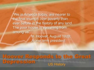 “We in America today, are nearer to the final triumph over poverty than ever before in the history of any land. The poor house is vanishing from among us” 		H. Hoover, August 1928; 		A one term president Hoover Responds to the Great Depression US History 