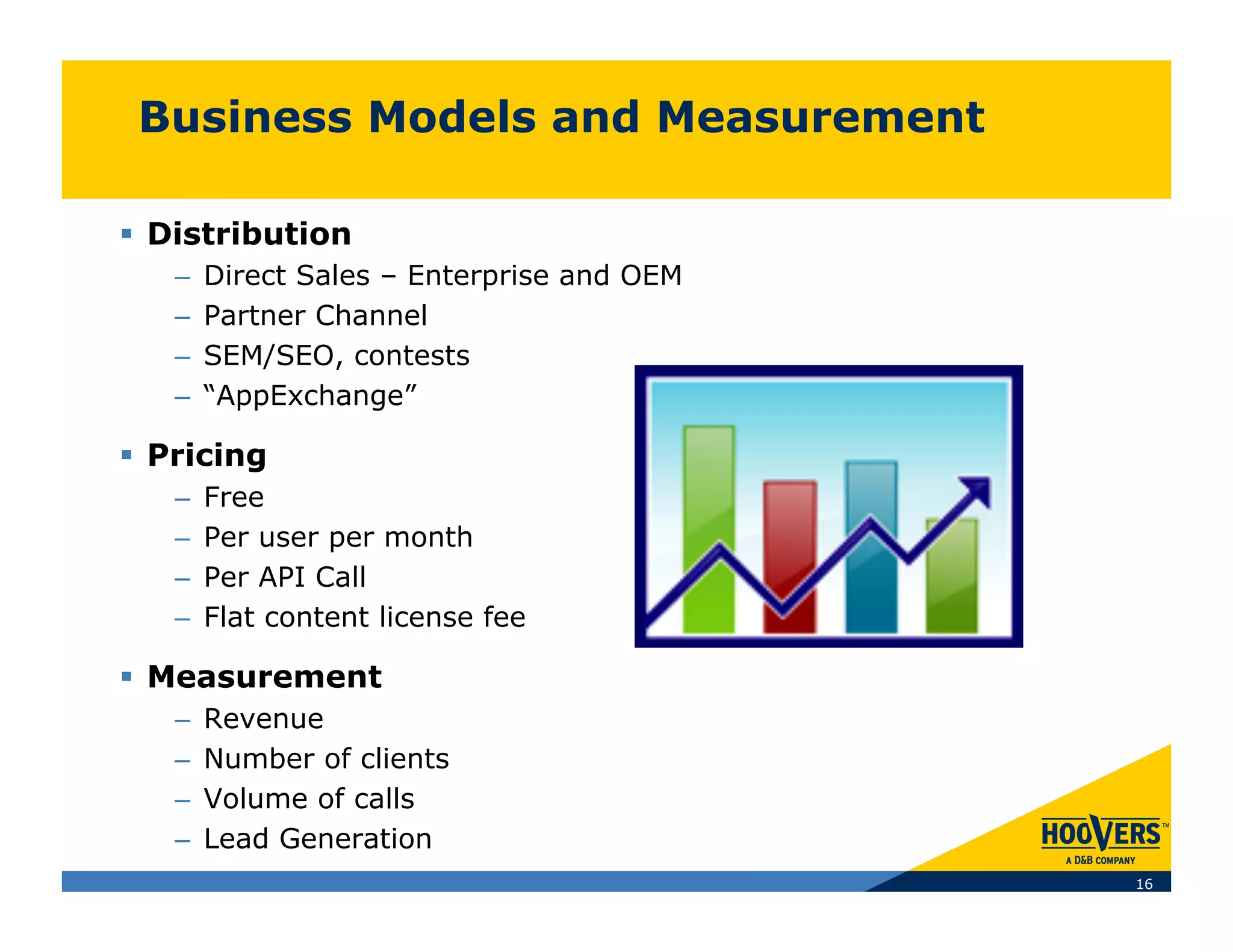 Business Models and Measurement

  Distribution
   –    Direct Sales – Enterprise and OEM
   –    Partner Channel
   –    SEM/SEO, contests
   –    “AppExchange”

  Pricing
   –    Free
   –    Per user per month
   –    Per API Call
   –    Flat content license fee

  Measurement
   –    Revenue
   –    Number of clients
   –    Volume of calls
   –    Lead Generation
                                            16
 
