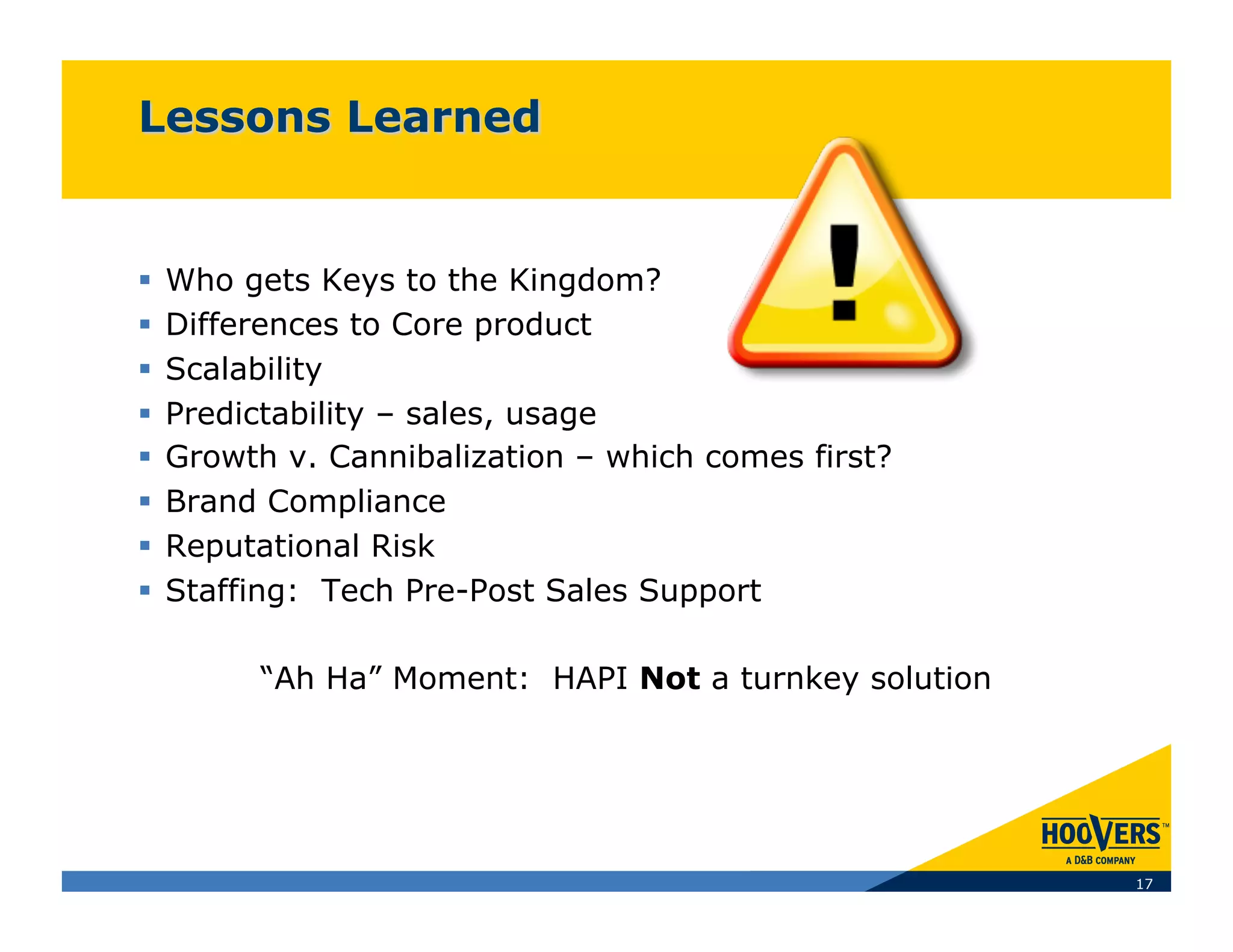   Who gets Keys to the Kingdom?
  Differences to Core product
  Scalability
  Predictability – sales, usage
  Growth v. Cannibalization – which comes first?
  Brand Compliance
  Reputational Risk
  Staffing: Tech Pre-Post Sales Support

       “Ah Ha” Moment: HAPI Not a turnkey solution




                                                     17
 