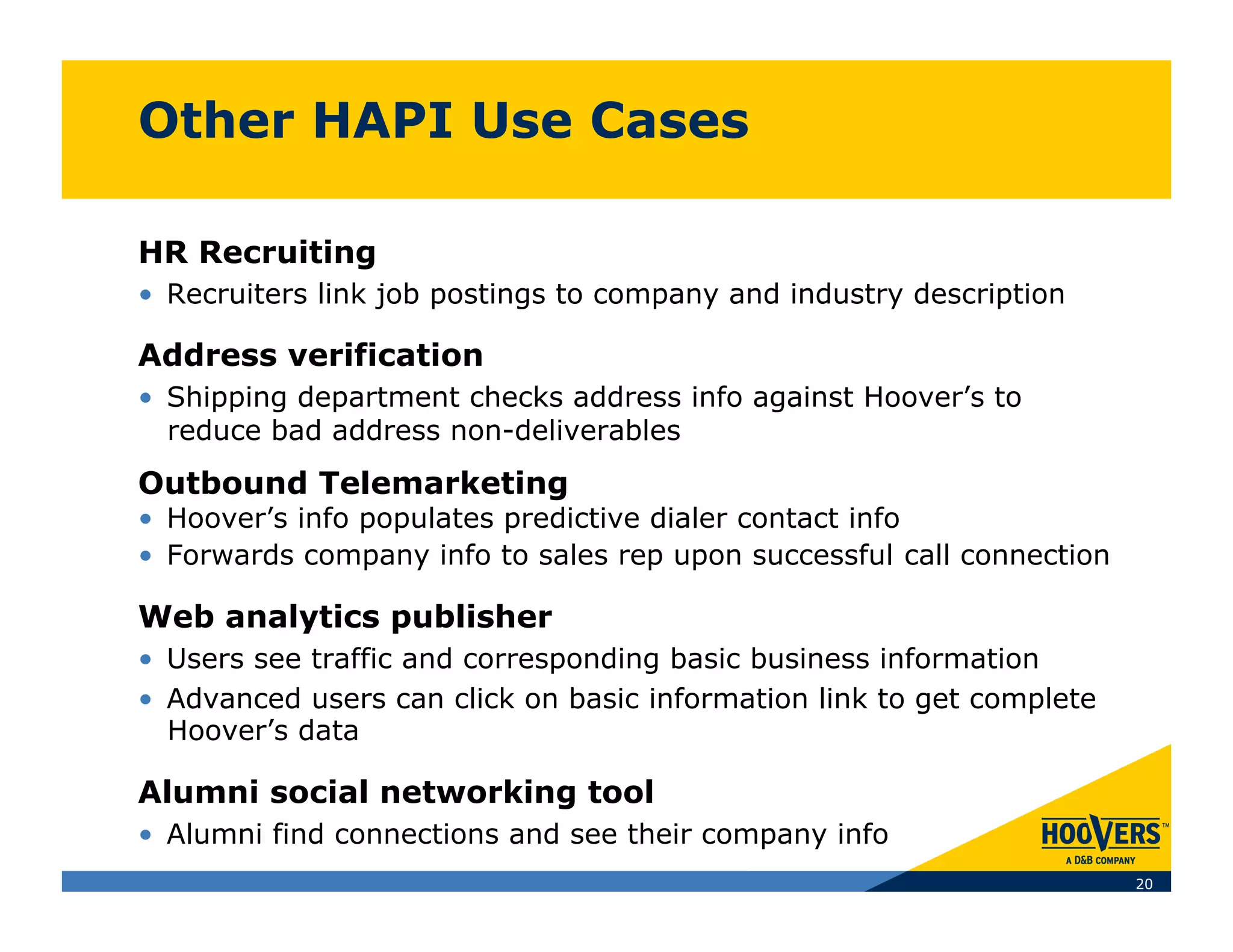 Other HAPI Use Cases

HR Recruiting
•  Recruiters link job postings to company and industry description

Address verification
•  Shipping department checks address info against Hoover’s to
   reduce bad address non-deliverables
Outbound Telemarketing
•  Hoover’s info populates predictive dialer contact info
•  Forwards company info to sales rep upon successful call connection

Web analytics publisher
•  Users see traffic and corresponding basic business information
•  Advanced users can click on basic information link to get complete
   Hoover’s data

Alumni social networking tool
•  Alumni find connections and see their company info
                                                                        20
 