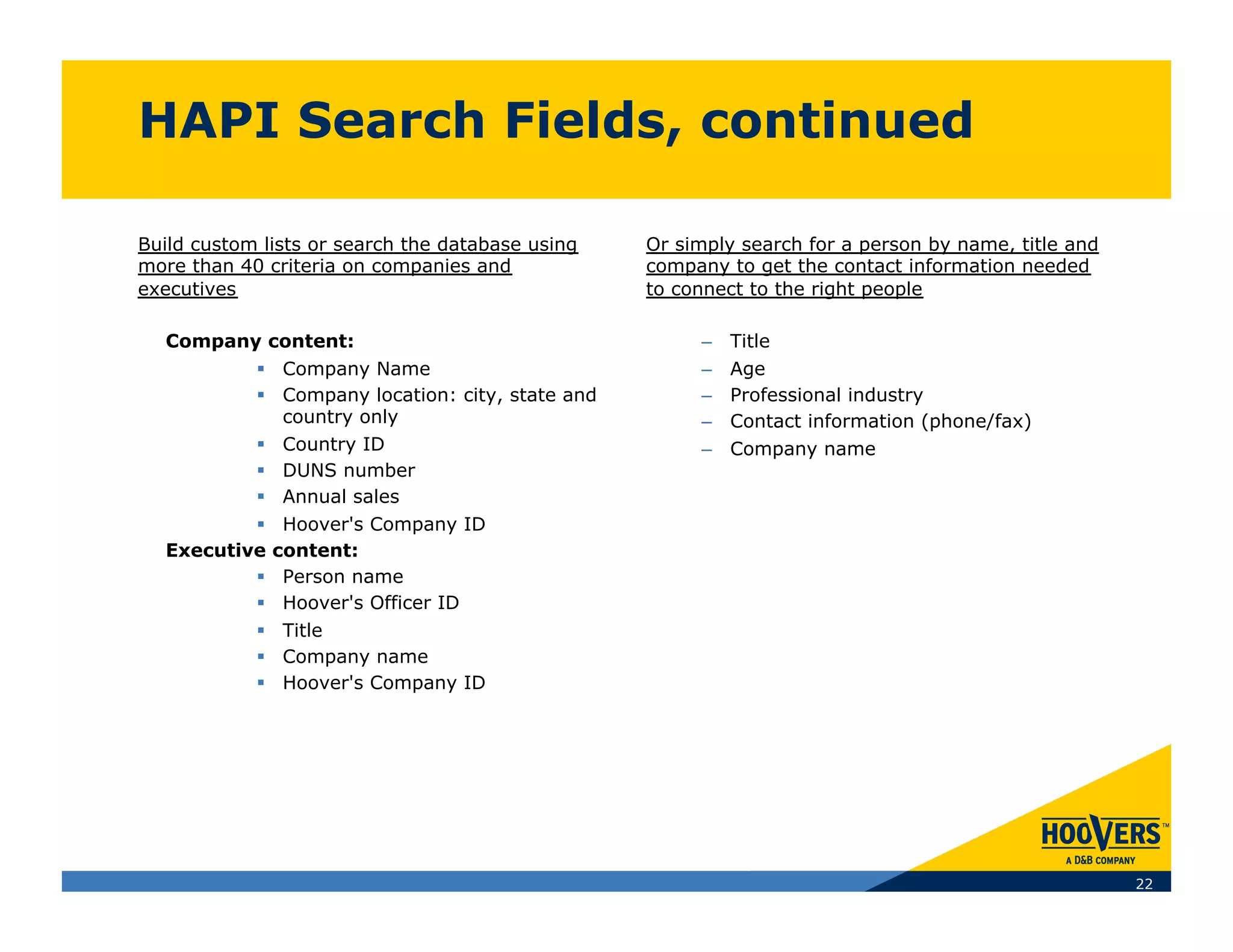 HAPI Search Fields, continued

Build custom lists or search the database using   Or simply search for a person by name, title and
more than 40 criteria on companies and            company to get the contact information needed
executives                                        to connect to the right people

  Company content:                                     –  Title
            Company Name                              –  Age
            Company location: city, state and         –  Professional industry
             country only                              –  Contact information (phone/fax)
            Country ID                                –  Company name
            DUNS number
            Annual sales
            Hoover's Company ID
  Executive content:
            Person name
            Hoover's Officer ID
            Title
            Company name
            Hoover's Company ID




                                                                                                     22
 