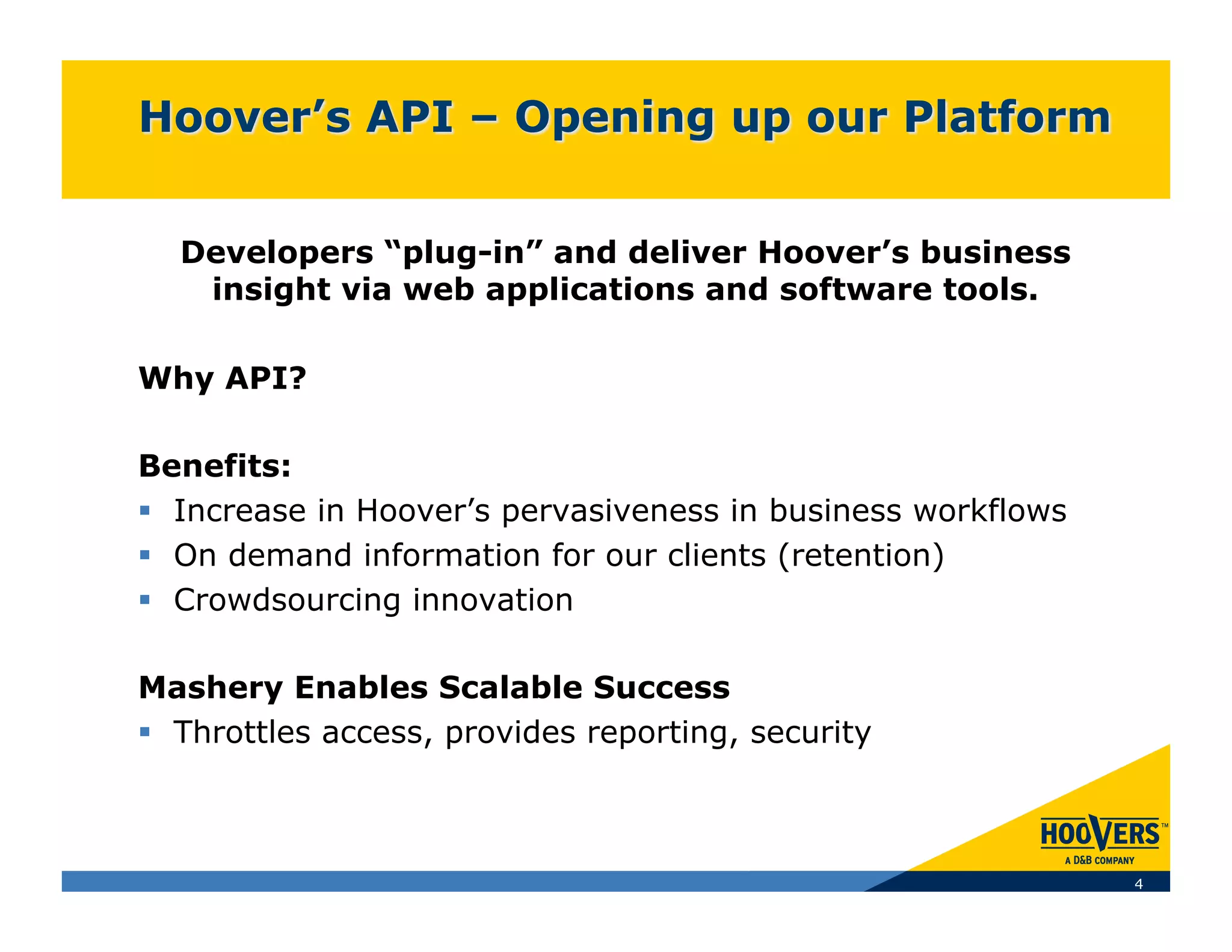 Developers “plug-in” and deliver Hoover’s business
   insight via web applications and software tools.

Why API?

Benefits:
  Increase in Hoover’s pervasiveness in business workflows
  On demand information for our clients (retention)
  Crowdsourcing innovation

Mashery Enables Scalable Success
  Throttles access, provides reporting, security



                                                              4
 