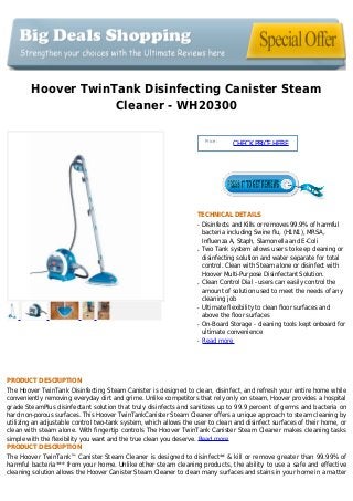 Hoover TwinTank Disinfecting Canister Steam
Cleaner - WH20300
Price :
CHECKPRICEHERE
TECHNICAL DETAILS
Disinfects and Kills or removes 99.9% of harmfulq
bacteria including Swine flu, (H1N1), MRSA,
Influenza A, Staph, Slamonella and E-Coli
Two Tank system allows users to keep cleaning orq
disinfecting solution and water separate for total
control. Clean with Steam alone or disinfect with
Hoover Multi-Purpose Disinfectant Solution.
Clean Control Dial - users can easily control theq
amount of solution used to meet the needs of any
cleaning job
Ultimate flexibility to clean floor surfaces andq
above the floor surfaces
On-Board Storage - cleaning tools kept onboard forq
ultimate convenience
Read moreq
PRODUCT DESCRIPTION
The Hoover TwinTank Disinfecting Steam Canister is designed to clean, disinfect, and refresh your entire home while
conveniently removing everyday dirt and grime. Unlike competitors that rely only on steam, Hoover provides a hospital
grade SteamPlus disinfectant solution that truly disinfects and sanitizes up to 99.9 percent of germs and bacteria on
hard non-porous surfaces. This Hoover TwinTankCanister Steam Cleaner offers a unique approach to steam cleaning by
utilizing an adjustable control two-tank system, which allows the user to clean and disinfect surfaces of their home, or
clean with steam alone. With fingertip controls The Hoover TwinTank Canister Steam Cleaner makes cleaning tasks
simple with the flexibility you want and the true clean you deserve. Read more
PRODUCT DESCRIPTION
The Hoover TwinTank™ Canister Steam Cleaner is designed to disinfect** & kill or remove greater than 99.99% of
harmful bacteria*** from your home. Unlike other steam cleaning products, the ability to use a safe and effective
cleaning solution allows the Hoover Canister Steam Cleaner to clean many surfaces and stains in your home in a matter
 