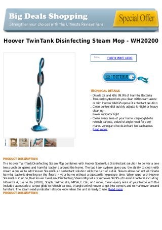 Hoover TwinTank Disinfecting Steam Mop - WH20200
Price :
CHECKPRICEHERE
TECHNICAL DETAILS
Disinfects and Kills 99.9% of Harmful Bacteriaq
Two-tank system lets you clean with steam aloneq
or with Hoover Multi-Purpose Disinfectant solution
Clean control dial quickly adjusts for light or heavyq
cleaning
Power indicator lightq
Clean every area of your home: carpet glide toq
refresh carpets, swivel triangle head for easy
maneuvering and to clean hard to reach areas
Read moreq
PRODUCT DESCRIPTION
The Hoover TwinTank Disinfecting Steam Mop combines with Hoover SteamPlus Disinfectant solution to deliver a one
two punch on germs and harmful bacteria around the home. The two tank system gives you the ability to clean with
steam alone or to add Hoover SteamPlus disinfectant solution with the turn of a dial. Steam alone can not eliminate
harmful bacteria dwelling on the floors in your home without a substantial exposure time. When used with Hoover
SteamPlus solution, the Hoover TwinTank Disinfecting Steam Mop kills or removes 99.9% of harmful bacteria including:
Influenza A, Swine Flu (H1N1), Staph, Salmonella, MRSA, E.Coli, and more. Clean every area of your home with the
included accessories: carpet glide to refresh carpets, triangle swivel nozzle to get into corners and to maneuver around
furniture. The steam ready indicator lets you know when the unit is ready to use. Read more
PRODUCT DESCRIPTION
 