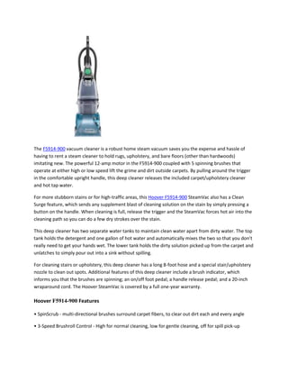 The F5914-900 vacuum cleaner is a robust home steam vacuum saves you the expense and hassle of
having to rent a steam cleaner to hold rugs, upholstery, and bare floors (other than hardwoods)
imitating new. The powerful 12-amp motor in the F5914-900 coupled with 5 spinning brushes that
operate at either high or low speed lift the grime and dirt outside carpets. By pulling around the trigger
in the comfortable upright handle, this deep cleaner releases the included carpet/upholstery cleaner
and hot tap water.

For more stubborn stains or for high-traffic areas, this Hoover F5914-900 SteamVac also has a Clean
Surge feature, which sends any supplement blast of cleaning solution on the stain by simply pressing a
button on the handle. When cleaning is full, release the trigger and the SteamVac forces hot air into the
cleaning path so you can do a few dry strokes over the stain.

This deep cleaner has two separate water tanks to maintain clean water apart from dirty water. The top
tank holds the detergent and one gallon of hot water and automatically mixes the two so that you don’t
really need to get your hands wet. The lower tank holds the dirty solution picked up from the carpet and
unlatches to simply pour out into a sink without spilling.

For cleaning stairs or upholstery, this deep cleaner has a long 8-foot hose and a special stair/upholstery
nozzle to clean out spots. Additional features of this deep cleaner include a brush indicator, which
informs you that the brushes are spinning; an on/off foot pedal; a handle release pedal; and a 20-inch
wraparound cord. The Hoover SteamVac is covered by a full one-year warranty.

Hoover F5914-900 Features

• SpinScrub - multi-directional brushes surround carpet fibers, to clear out dirt each and every angle

• 3-Speed Brushroll Control - High for normal cleaning, low for gentle cleaning, off for spill pick-up
 