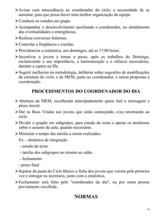 Avisar com antecedência ao coordenador do ciclo, a necessidade de se
ausentar, para que possa haver uma melhor organização da equipe.
Conduzir os estudos em grupo.
Acompanhar o desenvolvimento auxiliando o coordenador, no atendimento
das eventualidades e emergências.
Realizar conversas fraternas.
Controlar a freqüência e crachás.
Providenciar a estatística, aos domingos, até as 17:00 horas.
Incentivar o jovem a tomar o passe, após os trabalhos do Domingo,
esclarecendo a sua importância, a harmonização e o silêncio necessários,
durante a espera na fila.
Sugerir melhorias na metodologia, deliberar sobre sugestões de modificações
da estrutura do ciclo, e da MEM, junto ao coordenador, a serem propostas à
coordenação.
PROCEDIMENTOS DO COORDENADOR DO DIA
Abertura da MEM, escolhendo antecipadamente quem fará a mensagem e
prece inicial.
Dar as Boas Vindas aos jovens que estão começando, e/ou retornando ao
ciclo.
Dividir o grupão em subgrupos, para estudo do texto e apoiar os monitores
sobre o assunto da aula, quando necessário.
Ministrar o tempo das tarefas a serem realizadas:
Ex: - dinâmica de integração
- estudo do texto
- tarefas dos subgrupos no retorno ao salão
- fechamento
- prece final
Separar da pasta do Ciclo Básico a ficha dos jovens que vieram pela primeira
vez e entregar na secretaria, junto com a estatística.
Fechamento será feito pelo "coordenador do dia", ou por outra pessoa
previamente escolhida.
NORMAS
10
 