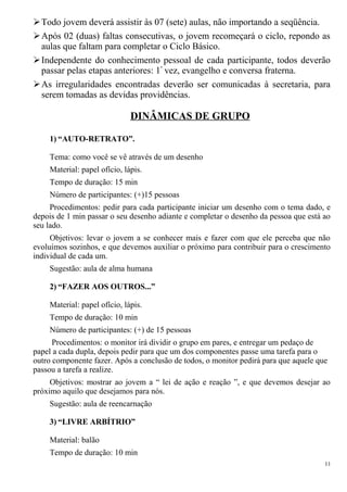 Todo jovem deverá assistir às 07 (sete) aulas, não importando a seqüência.
Após 02 (duas) faltas consecutivas, o jovem recomeçará o ciclo, repondo as
aulas que faltam para completar o Ciclo Básico.
Independente do conhecimento pessoal de cada participante, todos deverão
passar pelas etapas anteriores: 1ª
vez, evangelho e conversa fraterna.
As irregularidades encontradas deverão ser comunicadas à secretaria, para
serem tomadas as devidas providências.
DINÂMICAS DE GRUPO
1) “AUTO-RETRATO”.
Tema: como você se vê através de um desenho
Material: papel ofício, lápis.
Tempo de duração: 15 min
Número de participantes: (+)15 pessoas
Procedimentos: pedir para cada participante iniciar um desenho com o tema dado, e
depois de 1 min passar o seu desenho adiante e completar o desenho da pessoa que está ao
seu lado.
Objetivos: levar o jovem a se conhecer mais e fazer com que ele perceba que não
evoluímos sozinhos, e que devemos auxiliar o próximo para contribuir para o crescimento
individual de cada um.
Sugestão: aula de alma humana
2) “FAZER AOS OUTROS...”
Material: papel ofício, lápis.
Tempo de duração: 10 min
Número de participantes: (+) de 15 pessoas
Procedimentos: o monitor irá dividir o grupo em pares, e entregar um pedaço de
papel a cada dupla, depois pedir para que um dos componentes passe uma tarefa para o
outro componente fazer. Após a conclusão de todos, o monitor pedirá para que aquele que
passou a tarefa a realize.
Objetivos: mostrar ao jovem a “ lei de ação e reação ”, e que devemos desejar ao
próximo aquilo que desejamos para nós.
Sugestão: aula de reencarnação
3) “LIVRE ARBÍTRIO”
Material: balão
Tempo de duração: 10 min
11
 