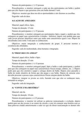 Número de participantes: (+) 15 pessoas
Procedimentos: o monitor entregará a cada um dos participantes um balão e pedirá
para que eles façam o que quiserem com este balão durante 5 min.
Objetivos: mostrar que deus nos dá as oportunidades e nós fazemos as escolhas.
Sugestão: aula de deus
4) LAÇOS DE AMIZADES
Material: papel ofício, lápis.
Tempo de duração: 15 min
Número de participantes: (+) 15 pessoas
Procedimentos: o monitor entregará aos participantes lápis e papel, e pedirá que eles
coloquem no papel suas características (virtudes / defeitos), depois será pedido para que
cada jovem procure identificar outro que tenha uma característica igual a sua. Depois de
encontrados estes terão 3 min para se conhecerem.
Objetivos: maior integração e conhecimento do grupo. E procurar mostrar a
existência das afinidades.
Sugestão: aula de mediunidade, alma humana e integração.
5) “PROCURO UM AMIGO”
Material: papel ofício, balão e lápis.
Tempo de duração: 15 min
Número de participantes: (+) 15 pessoas
Procedimentos: o monitor entregará papel, lápis e balão a cada participante, e pedirá
para que eles coloquem no papel suas características físicas (roupa, cabelos, etc...). Depois
pedir para que eles enrolem o papel e coloque dentro do balão. Depois estes passarão o
balão de modo aleatório de forma que não pegue o seu balão. Depois de estourar estes
deverão procurar a pessoa cujas características físicas estejam dentro do balão.
Objetivos: integrar os jovens ao ciclo, fazendo com que eles se conheçam mais,
tornando-se amigos.
Sugestão: aula de integração.
6) “CONTE UMA HISTÓRIA”
Material: não há.
Tempo de duração: 10 min
Número de participantes: (-) 15 pessoas
Procedimentos: o monitor irá utilizar as palavras reencarnação e evolução, depois
pedirá para um dos jovens ir ao centro do círculo, e este irá começar uma história com as
duas palavras citadas anteriormente e cada vez que ele disser reencarnação os demais irão
12
 