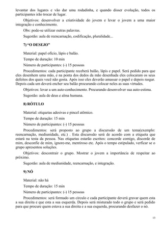 levantar dos lugares e vão dar uma rodadinha, e quando disser evolução, todos os
participantes irão trocar de lugar.
Objetivos: desenvolver a criatividade do jovem e levar o jovem a uma maior
integração e conhecimento.
Obs: pode-se utilizar outras palavras.
Sugestão: aula de reencarnação, codificação, pluralidade...
7) “O DESEJO”
Material: papel ofício, lápis e balão.
Tempo de duração: 10 min
Número de participantes: (-) 15 pessoas
Procedimentos: cada participante receberá balão, lápis e papel. Será pedido para que
eles desenhem uma mão, e na ponta dos dedos da mão desenhada eles colocaram os seus
defeitos dos quais você não gosta. Após isso eles deverão amassar o papel e depois rasgar.
Depois cada um deverá encher seu balão procurando colocar neles as suas virtudes.
Objetivos: levar a um auto-conhecimento. Procurando desenvolver sua auto-estima.
Sugestão: aula de deus e alma humana.
8) RÓTULO
Material: etiquetas adesivas e pincel atômico.
Tempo de duração: 15 min
Número de participantes: (-) 15 pessoas
Procedimentos: será proposto ao grupo a discurssão de um tema(exemplo:
reencarnação, mediunidade, etc.) . Esta discurssão será de acordo com a etiqueta que
estará na testa da pessoa. Nas etiquetas estarão escritos: concorde comigo, discorde de
mim, desconfie de mim, ignore-me, mentiroso etc. Após o tempo estipulado, verficar se o
grupo apresentou soluções.
Objetivos: descontrair o grupo. Mostrar o jovem a importância de respeitar ao
próximo.
Sugestão: aula de mediunidade, reencarnação, e integração.
9) NÓ
Material: não há
Tempo de duração: 15 min
Número de participantes: (-) 15 pessoas
Procedimentos: será formado um circulo e cada participante deverá gravar quem esta
a sua direita e que esta a sua esquerda. Depois será misturado todo o grupo e será pedido
para que procure quem estava a sua direita e a sua esquerda, procurando desfazer o nó.
13
 