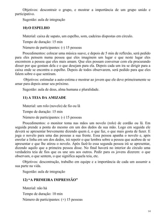 Objetivos: descontrair o grupo, e mostrar a importância de um grupo unido e
participativo.
Sugestão: aula de integração
10) O ESPELHO
Material: caixa de sapato, um espelho, som, cadeiras dispostas em círculo.
Tempo de duração: 15 min
Número de participantes: (-) 15 pessoas
Procedimentos: colocar uma música suave, e depois de 5 min de reflexão, será pedido
para eles pensem numa pessoa que eles imaginem um lugar e que neste lugar eles
encontrem a pessoa que eles mais amam. Que eles possam conversar com ela procurando
disser por que gostam dela e o que desejam para ela. Depois cada um ira se dirigir para a
caixa onde se encontra o espelho. Depois de todos observarem, será pedido para que eles
falem sobre o que sentiram.
Objetivos: estimular a auto-estima e mostrar ao jovem que ele deve primeiramente se
amar para depois amar seu próximo.
Sugestão: aula de deus, alma humana e pluralidade.
11) A TEIA DA AMIZADE
Material: um rolo (novelo) de fio ou lã
Tempo de duração: 15 min
Número de participantes: (-) 15 pessoas
Procedimentos: o monitor toma nas mãos um novelo (rolo) de cordão ou lã. Em
seguida prende a ponta do mesmo em um dos dedos da sua mão. Logo em seguida ele
deverá se apresentar brevemente dizendo quem é, o que faz, o que mais gosta de fazer. E
joga o novelo para uma das pessoas a sua frente. Essa pessoa apanha o novelo e, após
enrolar a linha em um dos dedos, irá repetir o que lembra sobre a pessoa que acabou de se
apresentar e que lhe atirou o novelo. Após fazê-lo essa segunda pessoa irá se apresentar,
dizendo aquilo que a primeira pessoa disse. No final haverá no interior do círculo uma
verdadeira teia de fios que os une uns aos outros. Pedir para os jovens dizerem: o que
observam, o que sentem, o que significa aquela teia, etc.
Objetivos: descontração, trabalho em equipe e a importância de cada um assumir a
sua parte na vida.
Sugestão: aula de integração
12) “A PRIMEIRA IMPRESSÃO”
Material: não há
Tempo de duração: 10 min
Número de participantes: (+) 15 pessoas
14
 