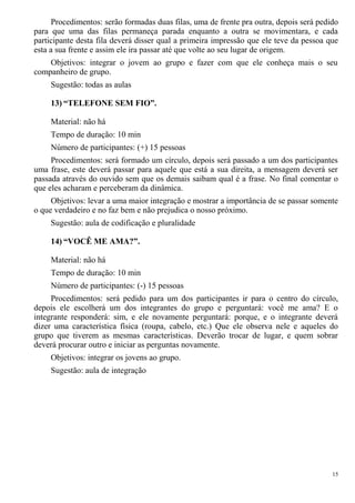 Procedimentos: serão formadas duas filas, uma de frente pra outra, depois será pedido
para que uma das filas permaneça parada enquanto a outra se movimentara, e cada
participante desta fila deverá disser qual a primeira impressão que ele teve da pessoa que
esta a sua frente e assim ele ira passar até que volte ao seu lugar de origem.
Objetivos: integrar o jovem ao grupo e fazer com que ele conheça mais o seu
companheiro de grupo.
Sugestão: todas as aulas
13) “TELEFONE SEM FIO”.
Material: não há
Tempo de duração: 10 min
Número de participantes: (+) 15 pessoas
Procedimentos: será formado um círculo, depois será passado a um dos participantes
uma frase, este deverá passar para aquele que está a sua direita, a mensagem deverá ser
passada através do ouvido sem que os demais saibam qual é a frase. No final comentar o
que eles acharam e perceberam da dinâmica.
Objetivos: levar a uma maior integração e mostrar a importância de se passar somente
o que verdadeiro e no faz bem e não prejudica o nosso próximo.
Sugestão: aula de codificação e pluralidade
14) “VOCÊ ME AMA?”.
Material: não há
Tempo de duração: 10 min
Número de participantes: (-) 15 pessoas
Procedimentos: será pedido para um dos participantes ir para o centro do círculo,
depois ele escolherá um dos integrantes do grupo e perguntará: você me ama? E o
integrante responderá: sim, e ele novamente perguntará: porque, e o integrante deverá
dizer uma característica física (roupa, cabelo, etc.) Que ele observa nele e aqueles do
grupo que tiverem as mesmas características. Deverão trocar de lugar, e quem sobrar
deverá procurar outro e iniciar as perguntas novamente.
Objetivos: integrar os jovens ao grupo.
Sugestão: aula de integração
15
 