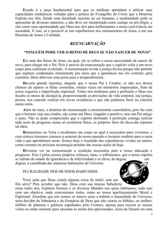 Estudo é a peça fundamental para que os médiuns aprendam a utilizar suas
capacidades mediúnicas voltadas para a prática do Evangelho do Cristo que a Doutrina
Espírita nos fala. Sendo uma faculdade inerente ao ser humano, a mediunidade pode se
apresentar de diversas maneiras, e não deve ser interpretada como castigo ou privilégio, e
sim como uma oportunidade que Deus nos deu para melhorarmos a nossa convivência em
sociedade. E isso, só é possível se nos espelharmos nos ensinamentos de Jesus, e em sua
Doutrina de Amor e Caridade.
REENCARNAÇÃO
“NINGUÉM PODE VER O REINO DE DEUS SE NÃO NASCER DE NOVO”.
Eis uma das frases de Jesus, na qual, ele se refere a nossa necessidade de nascer de
novo, para chegar até o Pai. Pois é através da reencarnação que o espírito volta a um novo
corpo para continuar evoluindo. A reencarnação revela a justiça divina porque não permite
que sejamos condenados eternamente por erros que a ignorância nos fez cometer, pelo
contrário, Deus abre-nos uma porta para o arrependimento.
Haveria grande injustiça, daquele que é nosso Pai e Criador, se não nos desses
chances de reparar as faltas cometidas, muitas vezes em momentos impensados, fruto da
nossa cegueira e imperfeição espiritual. Todos nós tendemos para a perfeição e Deus nos
faculta os meios de alcançá-la, proporcionando as provações da vida corporal, sua justiça,
porém, nos concede realizar em novas existências o que não pudemos fazer ou concluir
numa outra.
Além do mais, a doutrina da reencarnação é enormemente consoladora, pois faz com
que o homem veja seu criador, não como um Deus vingador e punitivo, mas um Pai amigo
e justo. Não se pode compreender que o espírito destinado à perfeição consiga realizar
toda sorte de progresso numa só existência física, os próprios fatos do dia-a-dia rejeitam
tal idéia.
Renascemos na Terra e recebemos um corpo no qual é necessário para vivermos, e
com certeza trazemos conosco a semente do nosso passado e levamos também para a outra
vida o que aprendemos nesta. Somos hoje o resultado das experiências vividas no ontem,
como seremos na próxima encarnação produto das nossas ações de hoje.
Devemos ver na reencarnação a condição necessária para a nossa educação e
progresso. Pois é pelos nossos próprios esforços, lutas, e sofrimentos, que o nosso espírito
se redime do estado de ignorância e de inferioridade e se eleva, de degrau em
degrau, à caminhada das inúmeras habitações do Universo.
PLURALIDADE DOS MUNDOS HABITADOS
Você acha que Deus criaria alguma coisa de inútil, sem um
fim sério? Pois acredite que não. Deus com sua imensa Sabedoria
criou todos nós, Espíritos Eternos e os diversos Mundos nos quais habitamos, tudo isso
com um objetivo, onde concorremos todos, rumo ao nosso aperfeiçoamento Moral e
Espiritual. Acreditar que nós somos os únicos seres a habitar a imensidade do Universo,
seria duvidar da Sabedoria e da Grandeza de Deus que não criaria os bilhões, ou melhor,
trilhões de planetas e galáxias espalhados pelo Cosmos, apenas para recrear as nossas
vistas ou então somente para encantar as noites dos apaixonados. Jesus de Nazaré em uma
4
 