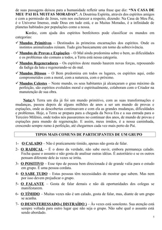 de suas passagens deixou para a humanidade refletir uma frase que diz: “NA CASA DE
MEU PAI HÁ MUITAS MORADAS”. A Doutrina Espírita, através dos espíritos amigos
e com a permissão de Jesus, vem nos esclarecer a respeito, dizendo: Na Casa de Meu Pai,
é o Universo Imenso, onde Deus em tudo está, e as Muitas Moradas, é a infinidade de
planetas habitados por populações como a nossa.
Kardec, com ajuda dos espíritos benfeitores pode classificar os mundos em
categorias:
 Mundos Primitivos – Destinados às primeiras encarnações dos espíritos. Onde os
instintos animalizados reinam. Tudo gira basicamente em torno da sobrevivência.
 Mundos de Provas e Expiações – O Mal ainda predomina sobre o bem, as dificuldades
e os problemas são comuns a todos, a Terra está nessa categoria.
 Mundos Regeneradores – Os espíritos deste mundo haurem novas forças, repousando
da fadiga da luta e regenerando-se do mal.
 Mundos Ditosos – O Bem predomina em todos os lugares, os espíritos aqui, estão
comprometidos com a moral, com a natureza, com o próximo.
 Mundos Celestes – Neste mundo, os seus habitantes já alcançaram o grau máximo da
perfeição, são espíritos evoluídos moral e espiritualmente, colaboram com o Criador na
manutenção de sua obra.
Nota:A Terra um dia já foi um mundo primitivo, com as suas transformações e
mudanças, passou depois de alguns milhões de anos a ser um mundo de provas e
expiações, onde as descobertas continuavam e com ela as grandes mudanças, dificuldades
e problemas. Hoje, a Terra se prepara para a chegada da Nova Era e a sua entrada para o
Terceiro Milênio, onde todos nós passaremos no continuar dos anos, de mundo de provas e
expiações para mundo de regeneração. E assim, meus irmãos, é a nossa caminhada,
crescendo sempre rumo à perfeição, até chegarmos cada vez mais perto do Pai.
TIPOS MAIS COMUNS DE PARTICIPANTES DE UM GRUPO
1- O CALADO – Não é praticamente tímido, apenas não gosta de falar.
2- O RADICAL – É o dono da verdade, não sabe ouvir, embora permaneça calado.
Fecha quase o assunto e não gosta de analisar outras idéias. É autoritário e se os outros
pensam diferente dele às vezes se irrita.
3- O POSITIVO – Esse tipo de pessoa bem direcionada é de grande valia para o estudo
em grupo. É uma pessoa cordata.
4- O SABE TUDO – Estas pessoas têm necessidades de mostrar que sabem. Mas nem
por isso devem prejudicar o grupo.
5- O FALANTE – Gosta de falar demais e não dá oportunidades dos colegas se
manifestarem.
6- O TÍMIDO – Muitas vezes não é um calado, gosta de falar, mas, diante de um grupo
se acanha.
7- O DESINTERESSADO-( DISTRAÍDO ) – Às vezes está sonolento. Sua atenção está
sempre voltada para outro lugar que não seja o grupo. Não sabe qual o assunto está
sendo abordado.
5
 
