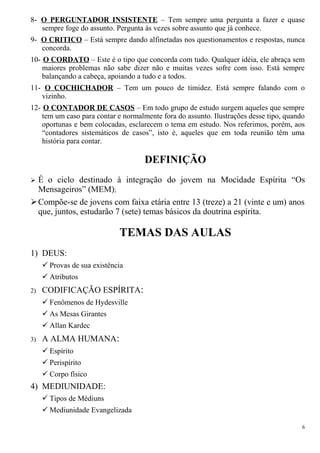 8- O PERGUNTADOR INSISTENTE – Tem sempre uma pergunta a fazer e quase
sempre foge do assunto. Pergunta às vezes sobre assunto que já conhece.
9- O CRITICO – Está sempre dando alfinetadas nos questionamentos e respostas, nunca
concorda.
10- O CORDATO – Este é o tipo que concorda com tudo. Qualquer idéia, ele abraça sem
maiores problemas não sabe dizer não e muitas vezes sofre com isso. Está sempre
balançando a cabeça, apoiando a tudo e a todos.
11- O COCHICHADOR – Tem um pouco de timidez. Está sempre falando com o
vizinho.
12- O CONTADOR DE CASOS – Em todo grupo de estudo surgem aqueles que sempre
tem um caso para contar e normalmente fora do assunto. Ilustrações desse tipo, quando
oportunas e bem colocadas, esclarecem o tema em estudo. Nos referimos, porém, aos
“contadores sistemáticos de casos”, isto é, aqueles que em toda reunião têm uma
história para contar.
DEFINIÇÃO
 É o ciclo destinado à integração do jovem na Mocidade Espírita “Os
Mensageiros” (MEM);
Compõe-se de jovens com faixa etária entre 13 (treze) a 21 (vinte e um) anos
que, juntos, estudarão 7 (sete) temas básicos da doutrina espírita.
TEMAS DAS AULAS
1) DEUS:
 Provas de sua existência
 Atributos
2) CODIFICAÇÃO ESPÍRITA:
 Fenômenos de Hydesville
 As Mesas Girantes
 Allan Kardec
3) A ALMA HUMANA:
 Espírito
 Perispírito
 Corpo físico
4) MEDIUNIDADE:
 Tipos de Médiuns
 Mediunidade Evangelizada
6
 