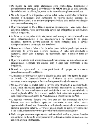 Os planos de aula serão elaborados com criatividade, dinamismo e
posteriormente entregues à coordenação da MEM através de uma apostila.
Quando houver modificações, estas serão anexadas aos planos anteriores.
Na aula especial de integração (sétima aula), serão ministradas dinâmicas,
músicas e mensagens que expressem os valores morais contidos no
Evangelho de Jesus, e ao mesmo tempo possibilitará uma maior socialização
entre os membros do grupo.
O jovem chegará ao Ciclo Básico, após ter passado pela 1ª
vez, evangelho e
conversa fraterna. Nessa oportunidade deverá ser apresentado ao grupo, para
melhor integrar-se.
A ficha de acompanhamento do jovem será entregue ao coordenador do
ciclo, antecipadamente, e este encarregar-se-á de encaixá-lo no grupo
adequado, Também deverá analisar os casos especiais para o devido
acompanhamento e orientação aos monitores.
O monitor receberá a ficha, a fim de saber quem está chegando e preparará a
integração do jovem com o grupo existente. A ficha será devolvida a
secretaria, junto com a relação de freqüência, após a reunião final do
Domingo.
O jovem iniciante será apresentado aos demais através de uma dinâmica de
apresentação. Receberá um crachá, com o qual será controlada a sua
freqüência.
Deverá ser apresentado ao novo participante do grupo, as normas e
procedimentos do Ciclo Básico.
A dinâmica de introdução, sobre o assunto da aula será feita dentro do grupo
de estudo. O desenvolvimento da dinâmica se dará conforme o
amadurecimento do grupo, e ficará sob responsabilidade do monitor.
No decorrer das 07 (sete) aulas o jovem será observado e acompanhado.
Caso, sejam detectados problemas emocionais, mediúnicos ou obsessivos,
sua ficha de acompanhamento será solicitada e ele será encaminhado à
coordenação da MEM, havendo necessidade fará tratamento espiritual e/ou
será encaminhado ao Centro de Atendimento a Desobssessão (CAD).
A segunda conversa fraterna será feita por um dos monitores do Ciclo
Básico, que será realizada após ter concluído as sete aulas. Nessa
oportunidade, deverá ser observada a evolução do jovem, de acordo com a
primeira conversa fraterna. Deverá ser encaminhado ao ciclo correspondente
à sua idade, orientando sobre os procedimentos da semana seguinte.
Todo comportamento e aspectos necessários relacionados ao jovem deverão
ser anotados na ficha de acompanhamento, a fim de orientar os monitores do
ciclo em que ele se integrará.
8
 