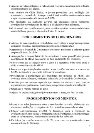 Após as devidas anotações, a ficha deverá retornar a secretaria para o devido
encaminhamento aos ciclos.
Ao término do Ciclo Básico, o jovem preencherá uma avaliação dos
monitores e conteúdo do ciclo que possibilitará a análise do desenvolvimento
e aproveitamento do ciclo dentro da MEM.
Os resultados da avaliação deverão ser analisados pelos monitores,
coordenador e coordenação da MEM, e divulgados semestralmente.
O ciclo terá uma reunião mensal, para ser feita a análise do desenvolvimento
dos trabalhos e possíveis alterações dentro do mesmo.
PROCEDIMENTOS DO COORDENADOR
Atender às necessidades e eventualidades que venham a surgir (emergências,
conversas fraternas, acompanhamento de casos especiais etc.).
Apresentar o Manual do Colaborador aos novos monitores e orientar quanto
ao procedimento do ciclo.
Acompanhar o desenvolvimento dos monitores e tomar providências, junto à
coordenação da MEM, necessárias ao bom andamento dos trabalhos.
Servir como elo de ligação entre o ciclo e a secretaria, bem como entre o
ciclo e a coordenação da MEM.
Incentivar a participação dos monitores nas reuniões semanais e mensais da
MEM, facilitando a integração entre os vários setores.
Providenciar a participação dos monitores nos módulos da FEEC, que
acontece bimestralmente, conforme calendário do Manual do Colaborador.
Atentar para os eventos especiais que acontecem durante o ano, para se
organizar antecipadamente, mantendo a equipe funcionando normalmente.
Organizar a reunião mensal do ciclo.
Ajudar na organização, para o jovem tomarem o passe, no final da aula.
PROCEDIMENTOS DO MONITOR
Planejar as aulas juntamente com o coordenador do ciclo, elaboração das
dinâmicas, avaliações e cumprimento dos procedimentos estabelecidos.
Chegar antecipadamente (15:00) no Domingo, para a realização do
evangelho (do Ciclo Básico), propiciando melhor integração e harmonização
entre os trabalhadores, melhorando a qualidade dos trabalhos.
Participar das reuniões mensais da MEM, bem como das reuniões do ciclo e
reuniões finais do Domingo.
9
 