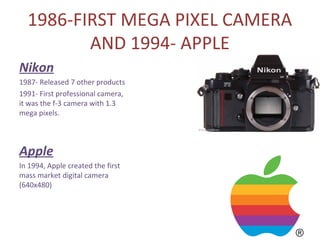 1986-FIRST MEGA PIXEL CAMERA
         AND 1994- APPLE
Nikon
1987- Released 7 other products
1991- First professional camera,
it was the f-3 camera with 1.3
mega pixels.




Apple
In 1994, Apple created the first
mass market digital camera
(640x480)
 