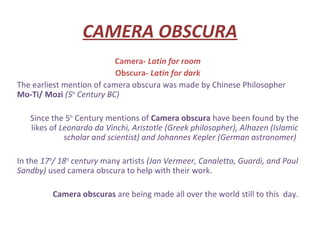 CAMERA OBSCURA
                           Camera- Latin for room
                           Obscura- Latin for dark
The earliest mention of camera obscura was made by Chinese Philosopher
Mo-Ti/ Mozi (5th Century BC)

   Since the 5th Century mentions of Camera obscura have been found by the
   likes of Leonardo da Vinchi, Aristotle (Greek philosopher), Alhazen (Islamic
             scholar and scientist) and Johannes Kepler (German astronomer)

In the 17th/ 18th century many artists (Jan Vermeer, Canaletto, Guardi, and Paul
Sandby) used camera obscura to help with their work.

          Camera obscuras are being made all over the world still to this day.
 