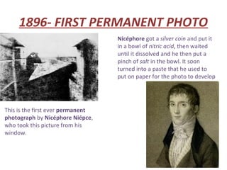 1896- FIRST PERMANENT PHOTO
                                   Nicéphore got a silver coin and put it
                                   in a bowl of nitric acid, then waited
                                   until it dissolved and he then put a
                                   pinch of salt in the bowl. It soon
                                   turned into a paste that he used to
                                   put on paper for the photo to develop




This is the first ever permanent
photograph by Nicéphore Niépce,
who took this picture from his
window.
 