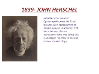 1839- JOHN HERSCHEL
       John Herschel created
       Cyanotype Process. He fixed
       pictures with hyposulphite of
       soda in around in around 1839.
       Herschel was also an
       astronomer who was doing this
       (Cyanotype Process) to back up
       his work in Astrology.
 