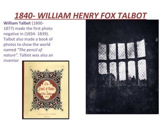 1840- WILLIAM HENRY FOX TALBOT
William Talbot (1800-
1877) made the first photo
negative in (1834- 1839).
Talbot also made a book of
photos to show the world
named “The pencil of
nature”. Talbot was also an
inventor
 