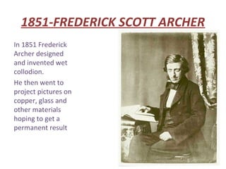 1851-FREDERICK SCOTT ARCHER
In 1851 Frederick
Archer designed
and invented wet
collodion.
He then went to
project pictures on
copper, glass and
other materials
hoping to get a
permanent result
 