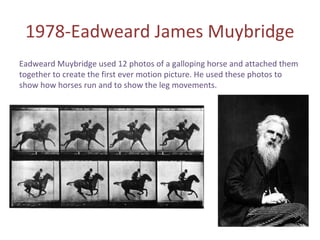 1978-Eadweard James Muybridge
Eadweard Muybridge used 12 photos of a galloping horse and attached them
together to create the first ever motion picture. He used these photos to
show how horses run and to show the leg movements.
 