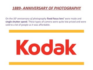 1889- ANNIVERSARY OF PHOTOGRAPHY

On the 50th anniversary of photography fixed focus lens’ were made and
single shutter speed. These types of camera were quite low priced and were
sold to a lot of people as it was affordable.
 