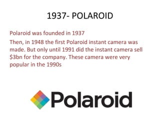 1937- POLAROID
Polaroid was founded in 1937
Then, in 1948 the first Polaroid instant camera was
made. But only until 1991 did the instant camera sell
$3bn for the company. These camera were very
popular in the 1990s
 