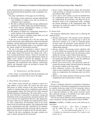 2
results demonstrate that our proposed scheme is more efﬁcient
than the polynomial-based algorithms under comparable secu-
rity levels.
The major contributions of this paper are the following:
1) We develop a source anonymous message authentication
code (SAMAC) on elliptic curves that can provide un-
conditional source anonymity.
2) We offer an efﬁcient hop-by-hop message authentication
mechanism for WSNs without the threshold limitation.
3) We devise network implementation criteria on source
node privacy protection in WSNs.
4) We propose an efﬁcient key management framework to
ensure isolation of the compromised nodes.
5) We provide extensive simulation results under ns-2 and
TelosB on multiple security levels.
To the best of our knowledge, this is the ﬁrst scheme that
provides hop-by-hop node authentication without the threshold
limitation, and has performance better than the symmetric-key
based schemes. The distributed nature of our algorithm makes
the scheme suitable for decentralized networks.
The rest of this paper is organized as follows: Section II
presents the terminology and the preliminary that will be used
in this paper. Section III discusses the related work, with a
focus on polynomial-based schemes. Section IV describes the
proposed source anonymous message authentication scheme on
elliptic curves. Section V discusses the ambiguity set (AS)
selection strategies for source privacy. Section VI describes key
management and compromised node detection. Performance
analysis and simulation results are provided in Section VII.
We conclude in Section VIII.
II. TERMINOLOGY AND PRELIMINARY
In this section, we will brieﬂy describe the terminology and
the cryptographic tools that will be used in this paper.
A. Threat Model and Assumptions
The wireless sensor networks are assumed to consist of a
large number of sensor nodes. We assume that each sensor
node knows its relative location in the sensor domain and is
capable of communicating with its neighboring nodes directly
using geographic routing. The whole network is fully connected
through multi-hop communications. We assume there is a secu-
rity server (SS) that is responsible for generation, storage and
distribution of the security parameters among the network. This
server will never be compromised. However, after deployment,
the sensor nodes may be captured and compromised by attack-
ers. Once compromised, all information stored in the sensor
nodes can be accessed by the attackers. The compromised nodes
can be reprogrammed and fully controlled by the attackers.
However, the compromised nodes will not be able to create new
public keys that can be accepted by the SS and other nodes.
Based on the above assumptions, this paper considers two
types of attacks launched by the adversaries:
• Passive attacks: Through passive attacks, the adversaries
could eavesdrop on messages transmitted in the network
and perform trafﬁc analysis.
• Active attacks: Active attacks can only be launched from
the compromised sensor nodes. Once the sensor nodes
are compromised, the adversaries will obtain all the in-
formation stored in the compromised nodes, including
the security parameters of the compromised nodes. The
adversaries can modify the contents of the messages, and
inject their own messages.
B. Design Goals
Our proposed authentication scheme aims at achieving the
following goals:
• Message authentication: The message receiver should be
able to verify whether a received message is sent by the
node that is claimed, or by a node in a particular group.
In other words, the adversaries cannot pretend to be an
innocent node and inject fake messages into the network
without being detected.
• Message integrity: The message receiver should be able
to verify whether the message has been modiﬁed en-route
by the adversaries. In other words, the adversaries cannot
modify the message content without being detected.
• Hop-by-hop message authentication: Every forwarder on
the routing path should be able to verify the authenticity
and integrity of the messages upon reception.
• Identity and location privacy: The adversaries cannot de-
termine the message sender’s ID and location by analyzing
the message contents or the local trafﬁc.
• Node compromise resilience: The scheme should be re-
silient to node compromise attacks. No matter how many
nodes are compromised, the remaining nodes can still be
secure.
• Efﬁciency: The scheme should be efﬁcient in terms of both
computational and communication overhead.
C. Terminology
Privacy is sometimes referred to as anonymity. Communica-
tion anonymity in information management has been discussed
in a number of previous works [11]–[16]. It generally refers to
the state of being unidentiﬁable within a set of subjects. This
set is called the ambiguity set (AS). Sender anonymity means
that a particular message is not linkable to any sender, and no
message is linkable to a particular sender.
We will start with the deﬁnition of the unconditionally secure
source anonymous message authentication scheme (SAMA).
Deﬁnition 1 (SAMA). A SAMA consists of the following two
algorithms:
• Generate (m, Q1, Q2, · · · , Qn): Given a message m
and the public keys Q1, Q2, · · · , Qn of the AS S =
{A1, A2, · · · , An}, the actual message sender At, 1  t 
n, produces an anonymous message S(m) using its own
private key dt.
IEEE Transactions on Parallel and Distributed Systems,Volume:25,Issue:5,Issue Date : May.2014
 