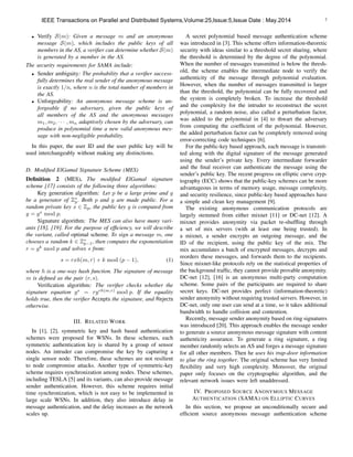 3
• Verify S(m): Given a message m and an anonymous
message S(m), which includes the public keys of all
members in the AS, a veriﬁer can determine whether S(m)
is generated by a member in the AS.
The security requirements for SAMA include:
• Sender ambiguity: The probability that a veriﬁer success-
fully determines the real sender of the anonymous message
is exactly 1/n, where n is the total number of members in
the AS.
• Unforgeability: An anonymous message scheme is un-
forgeable if no adversary, given the public keys of
all members of the AS and the anonymous messages
m1, m2, · · · , mn adaptively chosen by the adversary, can
produce in polynomial time a new valid anonymous mes-
sage with non-negligible probability.
In this paper, the user ID and the user public key will be
used interchangeably without making any distinctions.
D. Modiﬁed ElGamal Signature Scheme (MES)
Deﬁnition 2 (MES). The modiﬁed ElGamal signature
scheme [17] consists of the following three algorithms:
Key generation algorithm: Let p be a large prime and g
be a generator of Z⇤
p. Both p and g are made public. For a
random private key x 2 Zp, the public key y is computed from
y = gx
mod p.
Signature algorithm: The MES can also have many vari-
ants [18], [19]. For the purpose of efﬁciency, we will describe
the variant, called optimal scheme. To sign a message m, one
chooses a random k 2 Z⇤
p 1, then computes the exponentiation
r = gk
mod p and solves s from:
s = rxh(m, r) + k mod (p 1), (1)
where h is a one-way hash function. The signature of message
m is deﬁned as the pair (r, s).
Veriﬁcation algorithm: The veriﬁer checks whether the
signature equation gs
= ryrh(m,r)
mod p. If the equality
holds true, then the veriﬁer Accepts the signature, and Rejects
otherwise.
III. RELATED WORK
In [1], [2], symmetric key and hash based authentication
schemes were proposed for WSNs. In these schemes, each
symmetric authentication key is shared by a group of sensor
nodes. An intruder can compromise the key by capturing a
single sensor node. Therefore, these schemes are not resilient
to node compromise attacks. Another type of symmetric-key
scheme requires synchronization among nodes. These schemes,
including TESLA [5] and its variants, can also provide message
sender authentication. However, this scheme requires initial
time synchronization, which is not easy to be implemented in
large scale WSNs. In addition, they also introduce delay in
message authentication, and the delay increases as the network
scales up.
A secret polynomial based message authentication scheme
was introduced in [3]. This scheme offers information-theoretic
security with ideas similar to a threshold secret sharing, where
the threshold is determined by the degree of the polynomial.
When the number of messages transmitted is below the thresh-
old, the scheme enables the intermediate node to verify the
authenticity of the message through polynomial evaluation.
However, when the number of messages transmitted is larger
than the threshold, the polynomial can be fully recovered and
the system is completely broken. To increase the threshold
and the complexity for the intruder to reconstruct the secret
polynomial, a random noise, also called a perturbation factor,
was added to the polynomial in [4] to thwart the adversary
from computing the coefﬁcient of the polynomial. However,
the added perturbation factor can be completely removed using
error-correcting code techniques [6].
For the public-key based approach, each message is transmit-
ted along with the digital signature of the message generated
using the sender’s private key. Every intermediate forwarder
and the ﬁnal receiver can authenticate the message using the
sender’s public key. The recent progress on elliptic curve cryp-
tography (ECC) shows that the public-key schemes can be more
advantageous in terms of memory usage, message complexity,
and security resilience, since public-key based approaches have
a simple and clean key management [9].
The existing anonymous communication protocols are
largely stemmed from either mixnet [11] or DC-net [12]. A
mixnet provides anonymity via packet re-shufﬂing through
a set of mix servers (with at least one being trusted). In
a mixnet, a sender encrypts an outgoing message, and the
ID of the recipient, using the public key of the mix. The
mix accumulates a batch of encrypted messages, decrypts and
reorders these messages, and forwards them to the recipients.
Since mixnet-like protocols rely on the statistical properties of
the background trafﬁc, they cannot provide provable anonymity.
DC-net [12], [16] is an anonymous multi-party computation
scheme. Some pairs of the participants are required to share
secret keys. DC-net provides perfect (information-theoretic)
sender anonymity without requiring trusted servers. However, in
DC-net, only one user can send at a time, so it takes additional
bandwidth to handle collision and contention.
Recently, message sender anonymity based on ring signatures
was introduced [20]. This approach enables the message sender
to generate a source anonymous message signature with content
authenticity assurance. To generate a ring signature, a ring
member randomly selects an AS and forges a message signature
for all other members. Then he uses his trap-door information
to glue the ring together. The original scheme has very limited
ﬂexibility and very high complexity. Moreover, the original
paper only focuses on the cryptographic algorithm, and the
relevant network issues were left unaddressed.
IV. PROPOSED SOURCE ANONYMOUS MESSAGE
AUTHENTICATION (SAMA) ON ELLIPTIC CURVES
In this section, we propose an unconditionally secure and
efﬁcient source anonymous message authentication scheme
IEEE Transactions on Parallel and Distributed Systems,Volume:25,Issue:5,Issue Date : May.2014
 