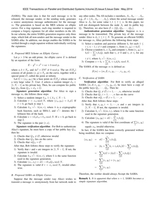 4
(SAMA). The main idea is that for each message m to be
released, the message sender, or the sending node, generates
a source anonymous message authenticator for the message
m. The generation is based on the MES scheme on elliptic
curves. For a ring signature, each ring member is required to
compute a forgery signature for all other members in the AS.
In our scheme, the entire SAMA generation requires only three
steps, which link all non-senders and the message sender to the
SAMA alike. In addition, our design enables the SAMA to be
veriﬁed through a single equation without individually verifying
the signatures.
A. Proposed MES Scheme on Elliptic Curves
Let p > 3 be an odd prime. An elliptic curve E is deﬁned
by an equation of the form:
E : y2
= x3
+ ax + b mod p,
where a, b 2 Fp, and 4a3
+ 27b2
6⌘ 0 mod p. The set E(Fp)
consists of all points (x, y) 2 Fp on the curve, together with a
special point O, called the point at inﬁnity.
Let G = (xG, yG) be a base point on E(Fp) whose order is
a very large value N. User A selects a random integer dA 2
[1, N 1] as his private key. Then, he can compute his public
key QA from QA = dA ⇥ G.
Signature generation algorithm: For Alice to sign a
message m, she follows these steps:
1) Select a random integer kA, 1  kA  N 1.
2) Calculate r = xA mod N, where (xA, yA) = kAG. If
r = 0, go back to step 1.
3) Calculate hA
l
h(m, r), where h is a cryptographic
hash function, such as SHA-1, and
l
denotes the l
leftmost bits of the hash.
4) Calculate s = rdAhA + kA mod N. If s = 0, go back to
step 2.
5) The signature is the pair (r, s).
Signature veriﬁcation algorithm: For Bob to authenticate
Alice’s signature, he must have a copy of her public key QA,
then he:
1) Checks that QA 6= O, otherwise invalid
2) Checks that QA lies on the curve
3) Checks that nQA = O
After that, Bob follows these steps to verify the signature:
1) Verify that r and s are integers in [1, N 1]. If not, the
signature is invalid.
2) Calculate hA
l
h(m, r), where h is the same function
used in the signature generation.
3) Calculate (x1, x2) = sG rhAQA mod N.
4) The signature is valid if r = x1 mod N, invalid other-
wise.
B. Proposed SAMA on Elliptic Curves
Suppose that the message sender (say Alice) wishes to
transmit a message m anonymously from her network node to
any other nodes. The AS includes n members, A1, A2, · · · , An,
e.g., S = {A1, A2, · · · , An}, where the actual message sender
Alice is At, for some value t, 1  t  n. In this paper, we
will not distinguish between the node Ai and its public key
Qi. Therefore, we also have S = {Q1, Q2, · · · , Qn}.
Authentication generation algorithm: Suppose m is a
message to be transmitted. The private key of the message
sender Alice is dt, 1  t  N. To generate an efﬁcient SAMA
for message m, Alice performs the following three steps:
1) Select a random and pairwise different ki for each 1 
i  n 1, i 6= t and compute ri from (ri, yi) = kiG.
2) Choose a random ki 2 Zp and compute rt from (rt, yt) =
ktG
P
i6=t
rihiQi such that rt 6= 0 and rt 6= ri for any
i 6= t, where hi
l
h(m, ri).
3) Compute s = kt +
P
i6=t
ki + rtdtht mod N.
The SAMA of the message m is deﬁned as:
S(m) = (m, S, r1, y1, · · · , rn, yn, s).
C. Veriﬁcation of SAMA
Veriﬁcation algorithm: For Bob to verify an alleged
SAMA (m, S, r1, y1, · · · , rn, yn, s), he must have a copy of
the public keys Q1, · · · , Qn. Then he:
1) Checks that Qi 6= O, i = 1, · · · , n, otherwise invalid
2) Checks that Qi, i = 1, · · · , n lies on the curve
3) Checks that nQi = O, i = 1, · · · , n
After that, Bob follows these steps:
1) Verify that ri, yi, i = 1, · · · , n and s are integers in
[1, N 1]. If not, the signature is invalid.
2) Calculate hi
l
h(m, ri), where h is the same function
used in the signature generation.
3) Calculate (x0, y0) = sG
nP
i=1
rihiQi
4) The signature is valid if the ﬁrst coordinate of
P
i
(ri, yi)
equals x0, invalid otherwise.
In fact, if the SAMA has been correctly generated without
being modiﬁed, then we compute:
(x0, y0) = sG
nX
i=1
rihiQi
= (kt +
X
i6=t
ki + rtdtht)G
X
i
rihiQi
=
X
i6=t
kiG + (ktG
X
i6=t
rihiQi)
=
X
i6=t
(ri, yi) + (rt, yt)
=
X
i
(ri, yi).
Therefore, the veriﬁer should always Accept the SAMA.
Remark 1. It is apparent that when n = 1, SAMA becomes a
simple signature algorithm.
IEEE Transactions on Parallel and Distributed Systems,Volume:25,Issue:5,Issue Date : May.2014
 