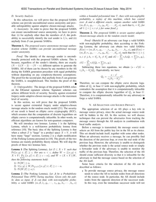 5
D. Security Analysis
In this subsection, we will prove that the proposed SAMA
scheme can provide unconditional source anonymity and prov-
able unforgeability against adaptive chosen-message attacks.
1) Anonymity: In order to prove that the proposed SAMA
can ensure unconditional source anonymity, we have to prove
that: (i) for anybody other than the members of S, the prob-
ability to successfully identify the real sender is 1/n, and (ii)
anybody from S can generate SAMAs.
Theorem 1. The proposed source anonymous message authen-
tication scheme (SAMA) can provide unconditional message
sender anonymity.
Proof: The identity of the message sender is uncondi-
tionally protected with the proposed SAMA scheme. This is
because, regardless of the sender’s identity, there are exactly
(N 1)(N 2) · · · (N n) different options to generate the
SAMA. All of them can be chosen by any members in the AS
during the SAMA generation procedure with equal probability
without depending on any complexity-theoretic assumptions.
The proof for the second part, that anybody from S can generate
the SAMA, is straightforward. This ﬁnishes the proof of this
theorem.
2) Unforgeability: The design of the proposed SAMA relies
on the ElGamal signature scheme. Signature schemes can
achieve different levels of security. Security against existential
forgery under adaptive-chosen message attacks is the maximum
level of security.
In this section, we will prove that the proposed SAMA
is secure against existential forgery under adaptive-chosen
message attacks in the random oracle model [21]. The security
of our result is based on elliptic curve cryptography (ECC),
which assumes that the computation of discrete logarithms on
elliptic curves is computationally infeasible. In other words, no
efﬁcient algorithms are known for non-quantum computers.
We will introduce two lemmas. Lemma 1 is the Splitting
Lemma, which is a well-known probabilistic lemma from
reference [10]. The basic idea of the Splitting Lemma is that
when a subset Z is “large” in a product space X ⇥ Y , it will
have many “large” sections. Lemma 2 is a slight modiﬁcation
of the Forking Lemma presented in [10]. The proofs of the two
lemmas are mainly probability theory related. We will skip the
proofs of these two lemmas here.
Lemma 1 (The Splitting Lemma). Let Z ⇢ X ⇥ Y such that
Pr[(x, y) 2 Z] ". For any ↵ < ", deﬁne W = {(x, y) 2
X ⇥ Y | Pr
y02Y
[(x, y0
) 2 Z] " ↵}, and ¯W = (X ⇥ Y )W,
then the following statements hold:
1) Pr[W] ↵.
2) 8(x, y) 2 W, Pry02Y [(x, y0
) 2 Z] " ↵.
3) Pr[W|Z] ↵/".
Lemma 2 (The Forking Lemma). Let A be a Probabilistic
Polynomial Time (PPT) Turing machine. Given only the pub-
lic data as input, if A can ﬁnd, with non-negligible proba-
bility, a valid SAMA (m, S, r1, y1, · · · , rn, yn, h1, · · · , hn, s)
within a bounded polynomial time T, then with non-negligible
probability, a replay of this machine, which has control
over A and a different oracle, outputs another valid SAMA
(m, S, r1, y1, · · · , rn, yn, h0
1, · · · , h0
n, s), such that hi = h0
i, for
all 1  i  v, i 6= j for some ﬁxed j.
Theorem 2. The proposed SAMA is secure against adaptive
chosen-message attacks in the random oracle model.
Proof: (Sketch) If an adversary can forge a valid SAMA
with non-negligible probability, then according to the Fork-
ing Lemma, the adversary can obtain two valid SAMAs
S(m) = (m, S, r1, y1, · · · , rn, yn, h1, · · · , hn, s), and S(m) =
(m, S, r1, y1, · · · , rn, yn, h0
1, · · · , h0
n, s), such that for 1  i 
n, i 6= j, hi = h0
i, hj 6= h0
j and sG
nP
i=1
rihiQi =
P
i
(ri, yi),
s0
G
nP
i=1
rih0
iQi =
P
i
(ri, yi).
Subtracting these two equations, we obtain (s s0
)G =
rj(hj h0
j)Qj. Equivalently, we have:
Qj =
s s0
rj(hj h0
j)
G.
Therefore, we can compute the elliptic curve discrete loga-
rithm of Qj in base G with non-negligible probability, which
contradicts the assumption that it is computationally infeasible
to compute the elliptic discrete logarithm of Qj in base G.
Therefore, it is computationally infeasible for any adversary to
forge a valid SAMA.
V. AS SELECTION AND SOURCE PRIVACY
The appropriate selection of an AS plays a key role in
message source privacy, since the actual message source node
will be hidden in the AS. In this section, we will discuss
techniques that can prevent the adversaries from tracking the
message source through the AS analysis in combination with
local trafﬁc analysis.
Before a message is transmitted, the message source node
selects an AS from the public key list in the SS as its choice.
This set should include itself, together with some other nodes.
When an adversary receives a message, he can possibly ﬁnd
the direction of the previous hop, or even the real node of the
previous hop. However, the adversary is unable to distinguish
whether the previous node is the actual source node or simply
a forwarder node if the adversary is unable to monitor the
trafﬁc of the previous hop. Therefore, the selection of the AS
should create sufﬁcient diversity so that it is infeasible for the
adversary to ﬁnd the message source based on the selection of
the AS itself.
Some basic criteria for the selection of the AS can be
described as follows:
• To provide message source privacy, the message source
needs to select the AS to include nodes from all directions
of the source node. In particular, the AS should include
nodes from the opposite direction of the successor node.
In this way, even the immediate successor node will not
IEEE Transactions on Parallel and Distributed Systems,Volume:25,Issue:5,Issue Date : May.2014
 