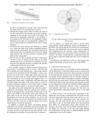 6
D
S
Network
A
Active routing pathNodes in the AS Nodes not in the AS
Fig. 1. Anonymous set selection in active routing
be able to distinguish the message source node from the
forwarder based on the message that it receives.
• Though the message source node can select any node in
the AS, some nodes in the AS may not be able to add any
ambiguity to the message source node. For instance, the
nodes that are apparently impossible or very unlikely to
be included in the AS based on the geographic routing.
Therefore, these nodes are not appropriate candidates for
the AS. They should be excluded from the AS for energy
efﬁciency.
• To balance the source privacy and efﬁciency, we should
try to select the nodes to be within a predeﬁned distance
range from the routing path. We recommend selecting an
AS from the nodes in a band that covers the active routing
path. However, the AS does not have to include all the
nodes in the routing path.
• The AS does not have to include all nodes in that range,
nor does it have to include all the nodes in the active
routing path. In fact, if all nodes are included in the AS,
then this may help the adversary to identity the possible
routing path and ﬁnd the source node.
As an example, suppose we want to transmit a packet from
source node S to destination node D in Fig. 1. We select the
AS to include only nodes marked with , while nodes marked
as • will not be included in the AS. Of all these nodes, some
of them are on the active routing path, while others are not.
However, all these nodes are located within the shaded band
area surrounding the active routing path. Suppose node A is
compromised, unless node A collaborates with other nodes and
can fully monitor the trafﬁc of the source node S, it will not
be able to determine whether S is the source node, or simply
a forwarder. Similar analysis is also true for other nodes.
Any node in the active routing path can verify the contents’
authenticity and integrity. However, anybody who receives a
packet in the transmission can possibly exclude some of the
nodes in the WSNs as the possible source node. Inclusion of
these nodes in the AS will not increase the source privacy.
Nevertheless, the more the nodes included in the AS are, the
higher the energy cost will be. Therefore, the selection of the
AS has to be done with care so that the energy cost and the
source privacy can both be optimized.
In addition, to balance the power consumption between
authenticity and integrity veriﬁcation, and the possibility that
corrupted messages are being forwarded, the veriﬁcation ser-
vice may not have to take place in every hop; instead, it may
be conﬁgured to take place in every other hop, for instance.
AS1
AS3
AS2
Fig. 2. Compromised node detection
VI. KEY MANAGEMENT AND COMPROMISED NODE
DETECTION
In our scheme, we assume that there is an SS whose
responsibilities include public-key storage and distribution in
the WSNs. We assume that the SS will never be compromised.
However, after deployment, the sensor node may be captured
and compromised by the attackers. Once compromised, all
information stored in the sensor node will be accessible to the
attackers. We further assume that the compromised node will
not be able to create new public keys that can be accepted by
the SS.
For efﬁciency, each public key will have a short identity. The
length of the identity is based on the scale of the WSNs.
A. Compromised Node Detection
As a special scenario, we assume that all sensor information
will be delivered to a sink node, which can be co-located with
the SS. As described in Section V, when a message is received
by the sink node, the message source is hidden in an AS. Since
the SAMA scheme guarantees that the message integrity is
untampered, when a bad or meaningless message is received by
the sink node, the source node is viewed as compromised. If the
compromised source node only transmits one message, it would
be very difﬁcult for the node to be identiﬁed without additional
network trafﬁc information. However, when a compromised
node transmits more than one message, the sink node can
narrow the possible compromised nodes down to a very small
set.
As shown in Fig. 2, we use the circle to represent an AS.
When only one message is transmitted, the sink node can only
obtain the information that the source node will be in a set,
say AS1. When the compromised source node transmits two
messages, the sink node will be able to narrow the source
node down to the set with both vertical lines and horizontal
lines. When the compromised source node transmits three
messages, the source node will be further narrowed down to
the shaded area. Therefore, if the sink node keeps tracking
the compromised message, there is a high probability that the
compromised node can be isolated.
IEEE Transactions on Parallel and Distributed Systems,Volume:25,Issue:5,Issue Date : May.2014
 