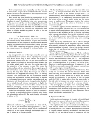7
If the compromised nodes repeatedly use the same AS,
it makes trafﬁc analysis of the compromised nodes feasible,
which will increase the likelihood for the compromised nodes
to be identiﬁed and captured.
When a node has been identiﬁed as compromised, the SS
can remove its public key from its public key list. It can also
broadcast the node’s short identity to the entire sensor domain
so that any sensor node that uses the stored public key for an AS
selection can update its key list. Once the public key of a node
has been removed from the public key list, and/or broadcasted,
any message with the AS containing the compromised node
should be dropped without any process in order to save the
precious sensor power.
VII. PERFORMANCE ANALYSIS
In this section, we will evaluate our proposed authentica-
tion scheme through both theoretical analysis and simulation
demonstrations. We will compare our proposed scheme with the
bivariate polynomial-based symmetric-key scheme described
in [3], [4]. A fair comparison between our proposed scheme and
the scheme proposed in [4] should be performed with n = 1.
A. Theoretical Analysis
Key management is one of the major issues for secret-key
based authentication schemes. This is especially true for large
scale WSNs. While many of these schemes are designed to
provide node authentication, they can only provide end-to-end
node authentication using the secret key shared between the
two nodes, which implies that only the receiver can verify
the authenticity of the messages en-route. This means that
no intermediate node can authenticate the message in general.
The intermediate nodes may have to forward a manipulated
message for many hops before the message can ﬁnally be
authenticated and dropped by the receiving node. This not only
consumes extra sensor power, but also increases the network
collision and decreases the message delivery ratio. In addition
to performance improvement, enabling intermediate node au-
thentication will thwart adversaries from performing denial-of-
service attacks through message manipulation to deplete the
energy and communication resources of the wireless network.
Therefore, developing a protocol that can provide hop-by-hop
intermediate node authentication is an important research task.
Most of the authentication schemes are based on symmetric-
key schemes, including the polynomial evaluation based thresh-
old authentication scheme [4]. The secret bivariate polynomial
is deﬁned as [3]:
f(x, y) =
dxX
i=0
dy
X
j=0
Ai,jxi
yj
,
where each coefﬁcient Ax,y is an element of a ﬁnite ﬁeld Fp,
and dx and dy are the degrees of this polynomial. dx and dy
are also related to the message length and the computational
complexity of this scheme. From the performance aspect, dx
and dy should be as short as possible.
On the other hand, it is easy to see that when either more
than dy + 1 messages transmitted from the base station are
received and recorded by the intruders, or more than dx + 1
sensor nodes have been compromised, the intruders can recover
the polynomial f(x, y) via Lagrange interpolation. In this case,
the security of the system is totally broken and the system
cannot be used anymore. This property requires that both dx
and dy be very large for the scheme to be resilient to node
compromise attacks.
An alternative approach based on perturbation of the polyno-
mial was also explored. The main idea is to add a small amount
of random noise to the polynomial in the original scheme so that
the adversaries will no longer be able to solve the coefﬁcients
using Lagrange interpolation. However, this technique is proved
to be vulnerable to security attacks [6], since the random noise
can be removed from the polynomial using error-correcting
techniques.
While hop-by-hop authentication can be achieved through
a public-key encryption system, the public-key based schemes
were generally considered as not preferred, mainly due to their
high computational overhead. However, our research demon-
strates that it is not always true, especially for elliptic curve
public-key cryptosystems.
In our scheme, each SAMA contains an AS of n randomly
selected nodes that dynamically changes for each message. For
n = 1, our scheme can provide at least the same security as the
bivariate polynomial-based scheme. For n > 1, we can provide
extra source privacy beneﬁts. Even if one message is corrupted,
other messages transmitted in the network can still be secure.
Therefore, n can be much smaller than the parameters dx and
dy. In fact, even a small n may provide adequate source privacy,
while ensuring high system performance.
In addition, in the bivariate polynomial-based scheme, there
is only one base station that can send messages. All the other
nodes can only act as intermediate nodes or receivers. This
property makes the base station easy to attack, and severely
narrows the applicability of this scheme. In fact, the major
trafﬁc in WSNs is packet delivery from the sensor nodes to
the sink node. In this case, our scheme enables every node to
transmit the message to the sink node as a message initiator.
The recent progress on elliptic curve cryptography (ECC)
has demonstrated that the public-key based schemes have more
advantages in terms of memory usage, message complexity, and
security resilience, since public-key based approaches have a
simple and clean key management [9].
B. Experimental Results
In this section, we implement the bivariate polynomial-based
scheme and our proposed scheme in a real world comparison.
The comparison is based on comparable security levels.
The implementation in [4] was carried out on Mica2 plat-
form, which is 8MHz, while our implementation is carried out
on Telosb platform, which is 4MHz. We ﬁrst provide simulation
in Table I to compare and justify our parameter selections. From
the table, we can see that our results is comparable with the
IEEE Transactions on Parallel and Distributed Systems,Volume:25,Issue:5,Issue Date : May.2014
 