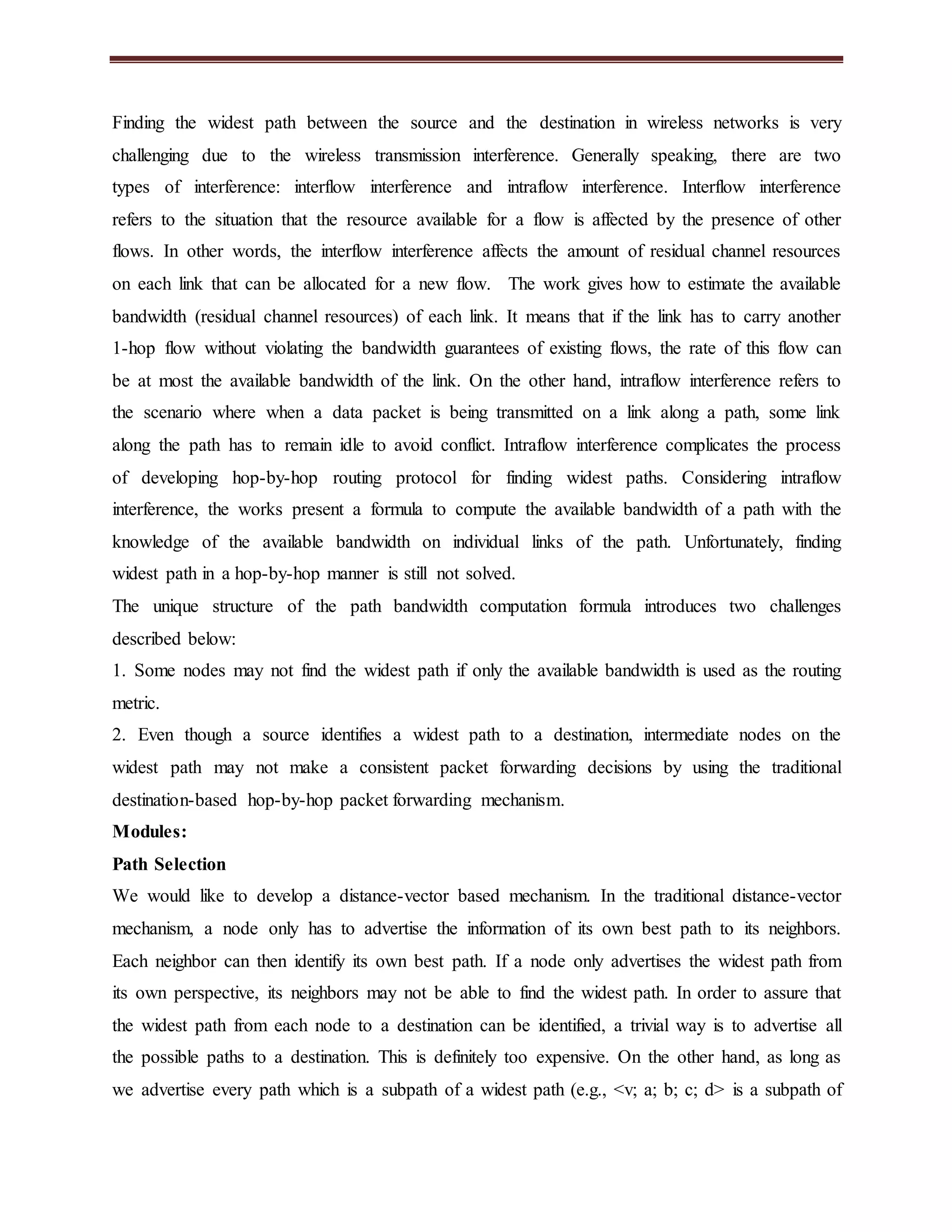 Finding the widest path between the source and the destination in wireless networks is very 
challenging due to the wireless transmission interference. Generally speaking, there are two 
types of interference: interflow interference and intraflow interference. Interflow interference 
refers to the situation that the resource available for a flow is affected by the presence of other 
flows. In other words, the interflow interference affects the amount of residual channel resources 
on each link that can be allocated for a new flow. The work gives how to estimate the available 
bandwidth (residual channel resources) of each link. It means that if the link has to carry another 
1-hop flow without violating the bandwidth guarantees of existing flows, the rate of this flow can 
be at most the available bandwidth of the link. On the other hand, intraflow interference refers to 
the scenario where when a data packet is being transmitted on a link along a path, some link 
along the path has to remain idle to avoid conflict. Intraflow interference complicates the process 
of developing hop-by-hop routing protocol for finding widest paths. Considering intraflow 
interference, the works present a formula to compute the available bandwidth of a path with the 
knowledge of the available bandwidth on individual links of the path. Unfortunately, finding 
widest path in a hop-by-hop manner is still not solved. 
The unique structure of the path bandwidth computation formula introduces two challenges 
described below: 
1. Some nodes may not find the widest path if only the available bandwidth is used as the routing 
metric. 
2. Even though a source identifies a widest path to a destination, intermediate nodes on the 
widest path may not make a consistent packet forwarding decisions by using the traditional 
destination-based hop-by-hop packet forwarding mechanism. 
Modules: 
Path Selection 
We would like to develop a distance-vector based mechanism. In the traditional distance-vector 
mechanism, a node only has to advertise the information of its own best path to its neighbors. 
Each neighbor can then identify its own best path. If a node only advertises the widest path from 
its own perspective, its neighbors may not be able to find the widest path. In order to assure that 
the widest path from each node to a destination can be identified, a trivial way is to advertise all 
the possible paths to a destination. This is definitely too expensive. On the other hand, as long as 
we advertise every path which is a subpath of a widest path (e.g., <v; a; b; c; d> is a subpath of 
 