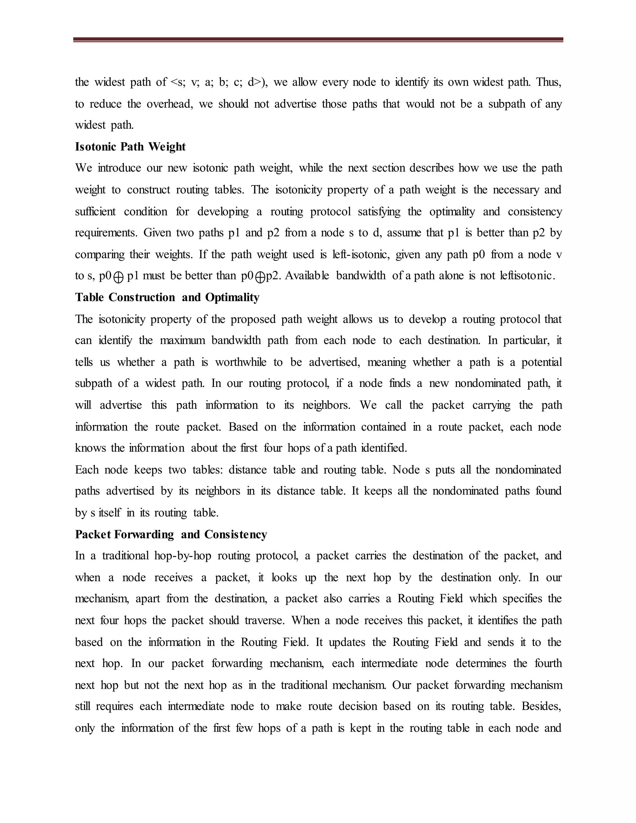 the widest path of <s; v; a; b; c; d>), we allow every node to identify its own widest path. Thus, 
to reduce the overhead, we should not advertise those paths that would not be a subpath of any 
widest path. 
Isotonic Path Weight 
We introduce our new isotonic path weight, while the next section describes how we use the path 
weight to construct routing tables. The isotonicity property of a path weight is the necessary and 
sufficient condition for developing a routing protocol satisfying the optimality and consistency 
requirements. Given two paths p1 and p2 from a node s to d, assume that p1 is better than p2 by 
comparing their weights. If the path weight used is left-isotonic, given any path p0 from a node v 
to s, p0 p1 must be better than p0 p2. Available bandwidth of a path alone is not leftisotonic. 
Table Construction and Optimality 
The isotonicity property of the proposed path weight allows us to develop a routing protocol that 
can identify the maximum bandwidth path from each node to each destination. In particular, it 
tells us whether a path is worthwhile to be advertised, meaning whether a path is a potential 
subpath of a widest path. In our routing protocol, if a node finds a new nondominated path, it 
will advertise this path information to its neighbors. We call the packet carrying the path 
information the route packet. Based on the information contained in a route packet, each node 
knows the information about the first four hops of a path identified. 
Each node keeps two tables: distance table and routing table. Node s puts all the nondominated 
paths advertised by its neighbors in its distance table. It keeps all the nondominated paths found 
by s itself in its routing table. 
Packet Forwarding and Consistency 
In a traditional hop-by-hop routing protocol, a packet carries the destination of the packet, and 
when a node receives a packet, it looks up the next hop by the destination only. In our 
mechanism, apart from the destination, a packet also carries a Routing Field which specifies the 
next four hops the packet should traverse. When a node receives this packet, it identifies the path 
based on the information in the Routing Field. It updates the Routing Field and sends it to the 
next hop. In our packet forwarding mechanism, each intermediate node determines the fourth 
next hop but not the next hop as in the traditional mechanism. Our packet forwarding mechanism 
still requires each intermediate node to make route decision based on its routing table. Besides, 
only the information of the first few hops of a path is kept in the routing table in each node and 
 
