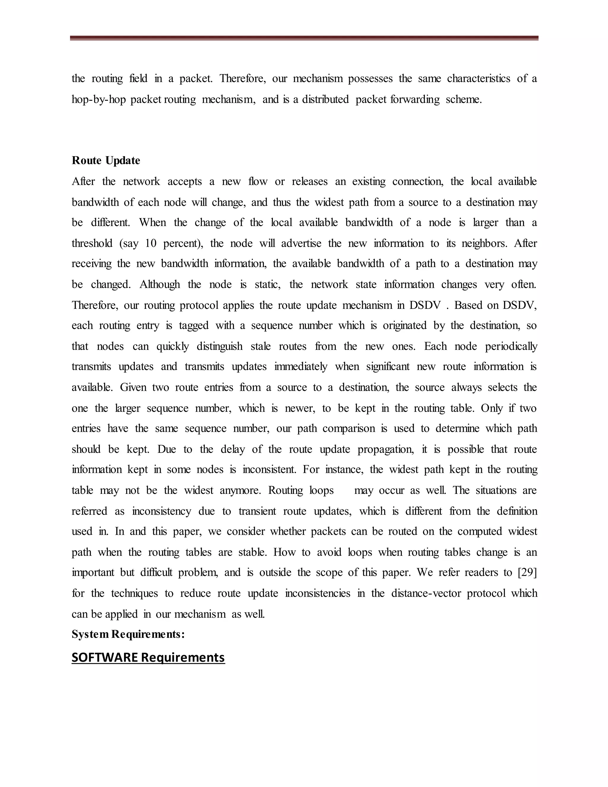 the routing field in a packet. Therefore, our mechanism possesses the same characteristics of a 
hop-by-hop packet routing mechanism, and is a distributed packet forwarding scheme. 
Route Update 
After the network accepts a new flow or releases an existing connection, the local available 
bandwidth of each node will change, and thus the widest path from a source to a destination may 
be different. When the change of the local available bandwidth of a node is larger than a 
threshold (say 10 percent), the node will advertise the new information to its neighbors. After 
receiving the new bandwidth information, the available bandwidth of a path to a destination may 
be changed. Although the node is static, the network state information changes very often. 
Therefore, our routing protocol applies the route update mechanism in DSDV . Based on DSDV, 
each routing entry is tagged with a sequence number which is originated by the destination, so 
that nodes can quickly distinguish stale routes from the new ones. Each node periodically 
transmits updates and transmits updates immediately when significant new route information is 
available. Given two route entries from a source to a destination, the source always selects the 
one the larger sequence number, which is newer, to be kept in the routing table. Only if two 
entries have the same sequence number, our path comparison is used to determine which path 
should be kept. Due to the delay of the route update propagation, it is possible that route 
information kept in some nodes is inconsistent. For instance, the widest path kept in the routing 
table may not be the widest anymore. Routing loops may occur as well. The situations are 
referred as inconsistency due to transient route updates, which is different from the definition 
used in. In and this paper, we consider whether packets can be routed on the computed widest 
path when the routing tables are stable. How to avoid loops when routing tables change is an 
important but difficult problem, and is outside the scope of this paper. We refer readers to [29] 
for the techniques to reduce route update inconsistencies in the distance-vector protocol which 
can be applied in our mechanism as well. 
System Requirements: 
SOFTWARE Requirements 
 