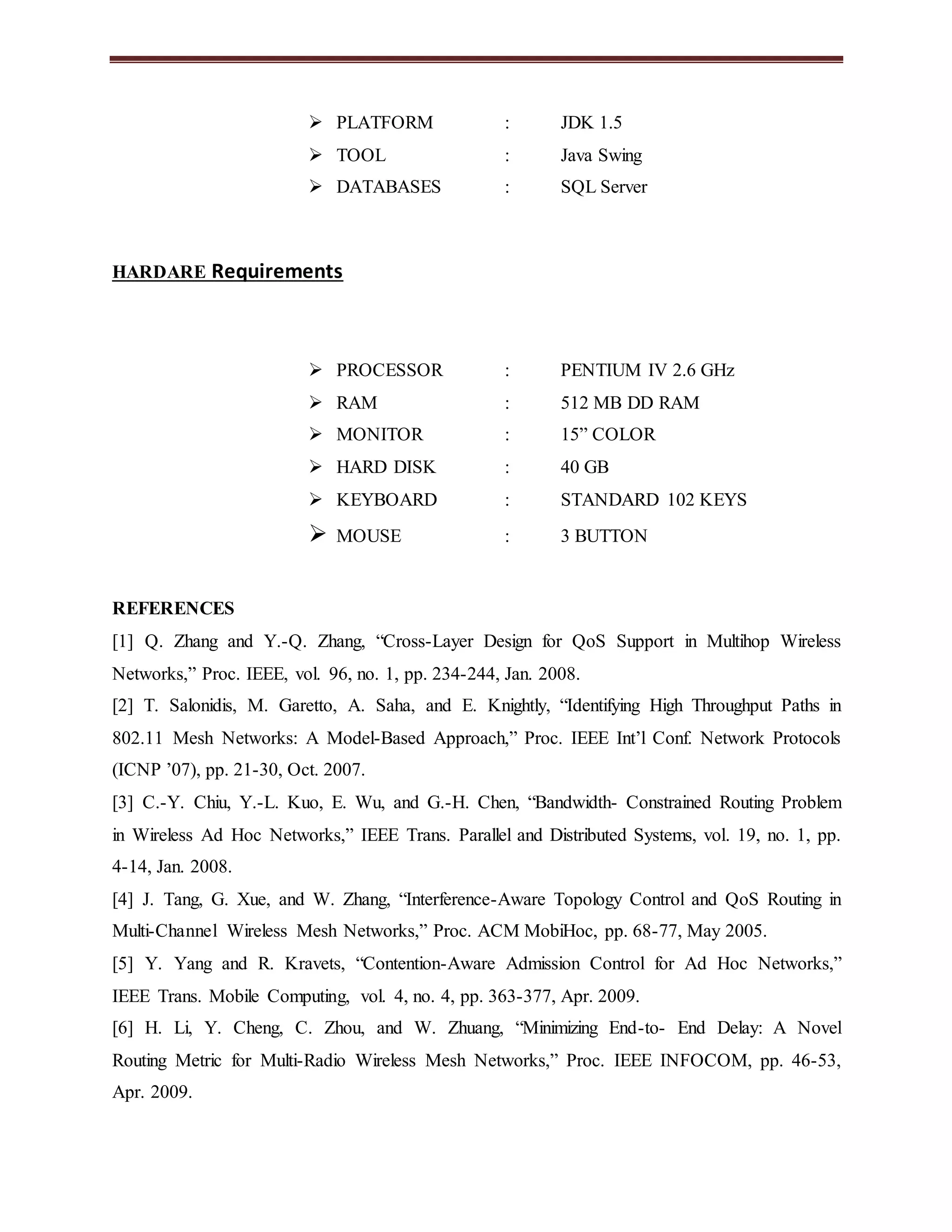  PLATFORM : JDK 1.5 
 TOOL : Java Swing 
 DATABASES : SQL Server 
HARDARE Requirements 
 PROCESSOR : PENTIUM IV 2.6 GHz 
 RAM : 512 MB DD RAM 
 MONITOR : 15” COLOR 
 HARD DISK : 40 GB 
 KEYBOARD : STANDARD 102 KEYS 
 MOUSE : 3 BUTTON 
REFERENCES 
[1] Q. Zhang and Y.-Q. Zhang, “Cross-Layer Design for QoS Support in Multihop Wireless 
Networks,” Proc. IEEE, vol. 96, no. 1, pp. 234-244, Jan. 2008. 
[2] T. Salonidis, M. Garetto, A. Saha, and E. Knightly, “Identifying High Throughput Paths in 
802.11 Mesh Networks: A Model-Based Approach,” Proc. IEEE Int’l Conf. Network Protocols 
(ICNP ’07), pp. 21-30, Oct. 2007. 
[3] C.-Y. Chiu, Y.-L. Kuo, E. Wu, and G.-H. Chen, “Bandwidth- Constrained Routing Problem 
in Wireless Ad Hoc Networks,” IEEE Trans. Parallel and Distributed Systems, vol. 19, no. 1, pp. 
4-14, Jan. 2008. 
[4] J. Tang, G. Xue, and W. Zhang, “Interference-Aware Topology Control and QoS Routing in 
Multi-Channel Wireless Mesh Networks,” Proc. ACM MobiHoc, pp. 68-77, May 2005. 
[5] Y. Yang and R. Kravets, “Contention-Aware Admission Control for Ad Hoc Networks,” 
IEEE Trans. Mobile Computing, vol. 4, no. 4, pp. 363-377, Apr. 2009. 
[6] H. Li, Y. Cheng, C. Zhou, and W. Zhuang, “Minimizing End-to- End Delay: A Novel 
Routing Metric for Multi-Radio Wireless Mesh Networks,” Proc. IEEE INFOCOM, pp. 46-53, 
Apr. 2009. 
 