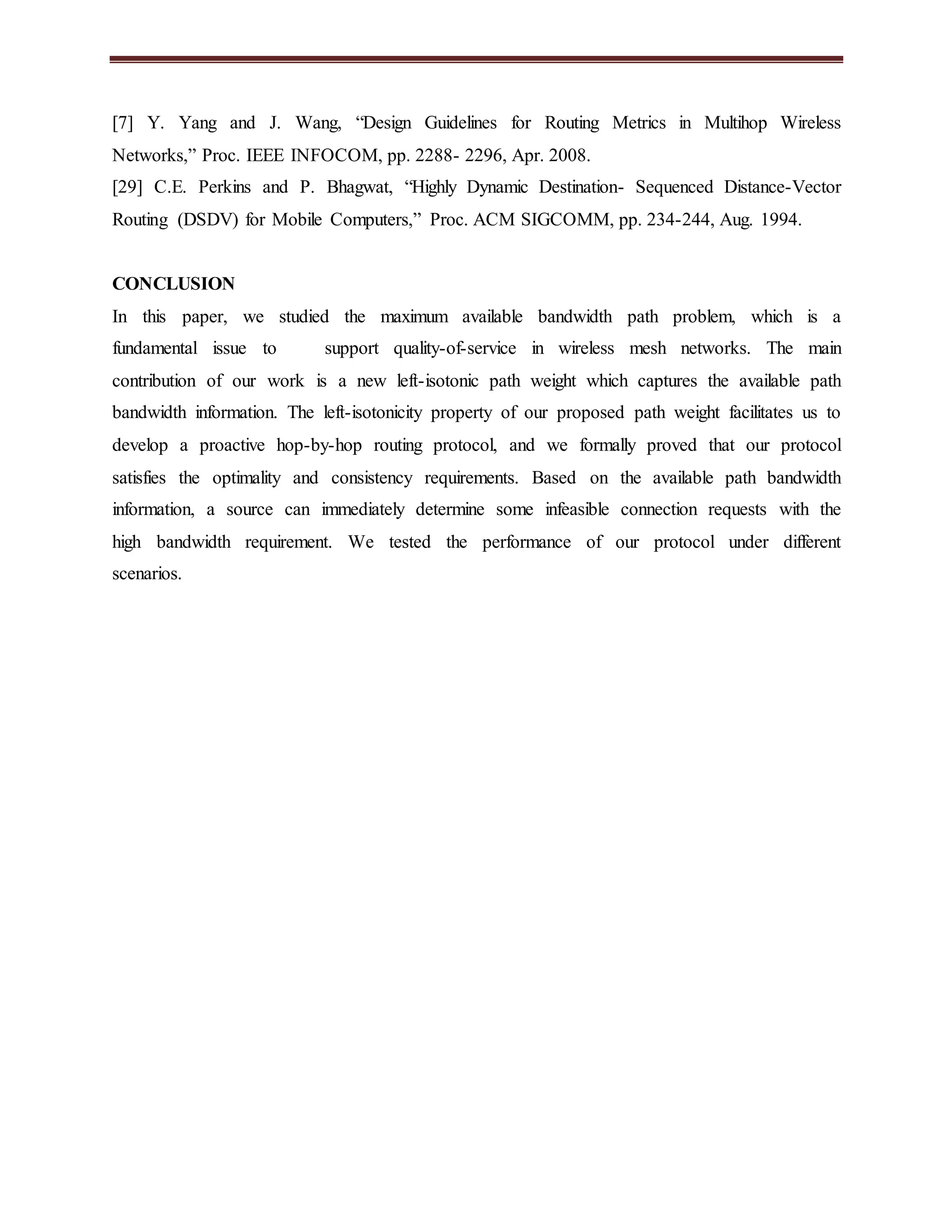 [7] Y. Yang and J. Wang, “Design Guidelines for Routing Metrics in Multihop Wireless 
Networks,” Proc. IEEE INFOCOM, pp. 2288- 2296, Apr. 2008. 
[29] C.E. Perkins and P. Bhagwat, “Highly Dynamic Destination- Sequenced Distance-Vector 
Routing (DSDV) for Mobile Computers,” Proc. ACM SIGCOMM, pp. 234-244, Aug. 1994. 
CONCLUSION 
In this paper, we studied the maximum available bandwidth path problem, which is a 
fundamental issue to support quality-of-service in wireless mesh networks. The main 
contribution of our work is a new left-isotonic path weight which captures the available path 
bandwidth information. The left-isotonicity property of our proposed path weight facilitates us to 
develop a proactive hop-by-hop routing protocol, and we formally proved that our protocol 
satisfies the optimality and consistency requirements. Based on the available path bandwidth 
information, a source can immediately determine some infeasible connection requests with the 
high bandwidth requirement. We tested the performance of our protocol under different 
scenarios. 
