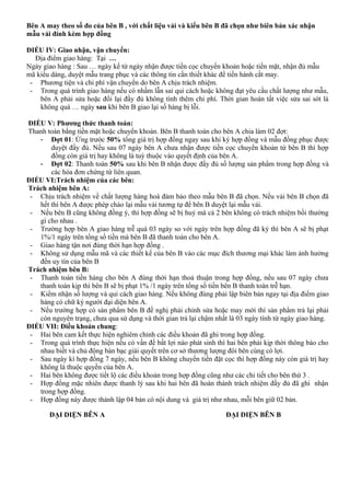 Bên A may theo số đo của bên B , với chất liệu vải và kiểu bên B đã chọn như biên bản xác nhận
mẫu vải đính kèm hợp đồng
ĐIỀU IV: Giao nhận, vận chuyển:
Địa điểm giao hàng: Tại …
Ngày giao hàng : Sau … ngày kể từ ngày nhận được tiền cọc chuyển khoản hoặc tiền mặt, nhận đủ mẫu
mã kiểu dáng, duyệt mẫu trang phục và các thông tin cần thiết khác để tiến hành cắt may.
- Phương tiện và chi phí vận chuyển do bên A chịu trách nhiệm.
- Trong quá trình giao hàng nếu có nhầm lẫn sai qui cách hoặc không đạt yêu cầu chất lượng như mẫu,
bên A phải sửa hoặc đổi lại đầy đủ không tính thêm chi phí. Thời gian hoàn tất việc sửa sai sót là
không quá … ngày sau khi bên B giao lại số hàng bị lỗi.
ĐIỀU V: Phương thức thanh toán:
Thanh toán bằng tiền mặt hoặc chuyển khoản. Bên B thanh toán cho bên A chia làm 02 đợt:
- Đợt 01: Ứng trước 50% tổng giá trị hợp đồng ngay sau khi ký hợp đồng và mẫu đồng phục được
duyệt đầy đủ. Nếu sau 07 ngày bên A chưa nhận được tiền cọc chuyển khoản từ bên B thì hợp
đồng còn giá trị hay không là tuỳ thuộc vào quyết định của bên A.
- Đợt 02: Thanh toán 50% sau khi bên B nhận được đầy đủ số lượng sản phẩm trong hợp đồng và
các hóa đơn chứng từ liên quan.
ĐIỀU VI:Trách nhiệm của các bên:
Trách nhiệm bên A:
- Chịu trách nhiệm về chất lượng hàng hoá đảm bảo theo mẫu bên B đã chọn. Nếu vải bên B chọn đã
hết thì bên A được phép chào lại mẫu vải tương tự để bên B duyệt lại mẫu vải.
- Nếu bên B cũng không đồng ý, thì hợp đồng sẽ bị huỷ mà cả 2 bên không có trách nhiệm bồi thường
gì cho nhau .
- Trường hợp bên A giao hàng trễ quá 03 ngày so với ngày trên hợp đồng đã ký thì bên A sẽ bị phạt
1%/1 ngày trên tổng số tiền mà bên B đã thanh toán cho bên A.
- Giao hàng tận nơi đúng thời hạn hợp đồng .
- Không sử dụng mẫu mã và các thiết kế của bên B vào các mục đích thương mại khác làm ảnh hưởng
đến uy tín của bên B
Trách nhiệm bên B:
- Thanh toán tiền hàng cho bên A đúng thời hạn thoả thuận trong hợp đồng, nếu sau 07 ngày chưa
thanh toán kịp thì bên B sẽ bị phạt 1% /1 ngày trên tổng số tiền bên B thanh toán trễ hạn.
- Kiểm nhận số lượng và qui cách giao hàng. Nếu không đúng phải lập biên bản ngay tại địa điểm giao
hàng có chữ ký người đại diện bên A.
- Nếu trường hợp có sản phẩm bên B đề nghị phải chỉnh sửa hoặc may mới thì sản phẩm trả lại phải
còn nguyên trạng, chưa qua sử dụng và thời gian trả lại chậm nhất là 03 ngày tính từ ngày giao hàng.
ĐIỀU VII: Điều khoản chung:
- Hai bên cam kết thực hiện nghiêm chỉnh các điều khoản đã ghi trong hợp đồng.
- Trong quá trình thực hiện nếu có vấn đề bất lợi nào phát sinh thì hai bên phải kịp thời thông báo cho
nhau biết và chủ động bàn bạc giải quyết trên cơ sở thương lượng đôi bên cùng có lợi.
- Sau ngày kí hợp đồng 7 ngày, nếu bên B không chuyển tiền đặt cọc thì hợp đồng này còn giá trị hay
không là thuộc quyền của bên A.
- Hai bên không được tiết lộ các điều khoản trong hợp đồng cũng như các chi tiết cho bên thứ 3 .
- Hợp đồng mặc nhiên được thanh lý sau khi hai bên đã hoàn thành trách nhiệm đầy đủ đã ghi nhận
trong hợp đồng.
- Hợp đồng này được thành lập 04 bản có nội dung và giá trị như nhau, mỗi bên giữ 02 bản.
ĐẠI DIỆN BÊN A ĐẠI DIỆN BÊN B
 